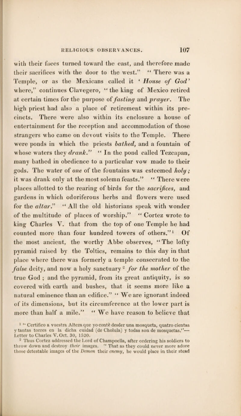 with their faces turned toward the east, and therefore made their sacrifices with the door to the west.” “ There was a Temple, or as the Mexicans called it ‘ House of GocV where,” continues Clavegero, “ the king of Mexico retired at certain times for the purpose of fasting and grayer. The high priest had also a place of retirement within its pre¬ cincts. There were also within its enclosure a house of entertainment for the reception and accommodation of those strangers who came on devout visits to the Temple. There were ponds in which the priests bathed, and a fountain of whose waters they drank.” “ In the pond called Tezcapan, many bathed in obedience to a particular vow made to their gods. The water of one of the fountains was esteemed holy; it was drank only at the most solemn feasts.” “ There were places allotted to the rearing of birds for the sacrifices, and gardens in which odoriferous herbs and flowers were used for the altar” “ All the old historians speak with wonder of the multitude of places of worship.'’ “ Cortez wrote to king Charles V. that from the top of one Temple he had counted more than four hundred towers of others.”1 Of the most ancient, the worthy Abbe observes, “ The lofty pyramid raised by the Toltics, remains to this day in that place where there was formerly a temple consecrated to the false deity, and now a holy sanctuary 2 for the mother of the true God ; and the pyramid, from its great antiquity, is so covered with earth and bushes, that it seems more like a natural eminence than an edifice.” “ We are ignorant indeed of its dimensions, but its circumference at the lower part is more than half a mile.” “We have reason to believe that 1 “ Certifico a vuestra Altezaque yocont£ desder una mosqueta, quatro cientas v tantas torres en la dicha cuidad (de Cholula) y todas son de mosquetas.’’— Letter to Charles V.Oct. 30, 1520. 2 Thus Cortez addressed the Lord of Champoella, after ordering his soldiers to throw down and destroy their images. '* That as they could never more adore those detestable images of the Demon their enemy, he would place in their stead