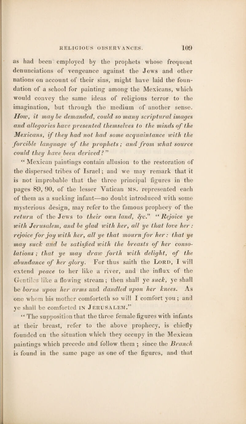 as had been employed by the prophets whose frequent denunciations of vengeance against the Jews and other nations on account of their sins, might have laid the foun¬ dation of a school for painting among the Mexicans, which would convey the same ideas of religious terror to the imagination, but through the medium of another sense. How, it may be demanded, could so many scriptural images and allegories have presented themselves to the minds of the Me xicans, if they had not had some acquaintance with the forcible language of the prophets; and from what source could they have been derived? ” “ Mexican paintings contain allusion to the restoration of the dispersed tribes of Israel; and we may remark that it is not improbable that the three principal figures in the pages 89, 90, of the lesser Vatican MS. represented each of them as a sucking infant—no doubt introduced with some mysterious design, may refer to the famous prophecy of the return of the Jews to their own land, fyc” “ Rejoice ye with Jerusalem, and be glad with her, all ye that love her : rejoice for joy with her, all ye that mourn for her: that ye may suck and be satisfied with the breasts of her conso¬ lations ; that ye may draw forth with delight, of the abundance of her glory. For thus saith the Lord, I will extend peace to her like a river, and the influx of the Gentiles like a flowing stream; then shall ye suck, ye shall be borne upon her arms and dandled upon her knees. As one whom his mother comforteth so will I comfort you ; and ye shall be comforted IN JERU SALEM.” “ The supposition that the three female figures with infants at their breast, refer to the above prophecy, is chiefly founded on the situation which they occupy in the Mexican paintings which precede and follow them ; since the Branch is found in the same page as one of the figures, and that
