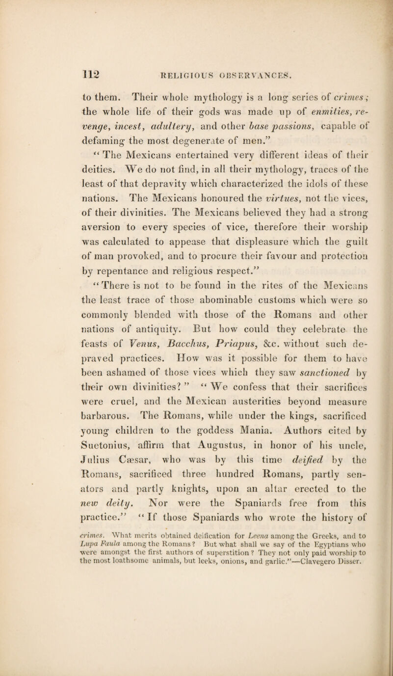 to them. Their whole mythology is a long series of crimes; the whole life of their gods was made up of enmities, re¬ venge, incest, adultery, and other base passions, capable of defaming the most degenerate of men.” “ The Mexicans entertained very different ideas of their deities. We do not find, in all their mythology, traces of the least of that depravity which characterized the idols of these nations. The Mexicans honoured the virtues, not the vices, of their divinities. The Mexicans believed they had a strong aversion to every species of vice, therefore their worship was calculated to appease that displeasure which the guilt of man provoked, and to procure their favour and protection by repentance and religious respect/’ “ There is not to be found in the rites of the Mexicans the least trace of those abominable customs which were so commonly blended with those of the Romans and other nations of antiquity. But how could they celebrate the feasts of Venus, Bacchus, Priapus, &c. without such de¬ praved practices. How was it possible for them to have been ashamed of those vices which they saw sanctioned by their own divinities? ” “ We confess that their sacrifices were cruel, and the Mexican austerities beyond measure barbarous. The Romans, while under the kings, sacrificed young children to the goddess Mania. Authors cited by Suetonius, affirm that Augustus, in honor of his uncle, Julius Caesar, who was by this time deified by the Romans, sacrificed three hundred Romans, partly sen¬ ators and partly knights, upon an altar erected to the new deity. Nor were the Spaniards free from this practice/' “If those Spaniards who wrote the history of crimes. What merits obtained deification for Leena among the Greeks, and to Lupa Faula among the Romans ? But what shall we say of the Egyptians who were amongst the first authors of superstition ? They not only paid worship to the most loathsome animals, but leeks, onions, and garlic.”—Clavegero Disser.