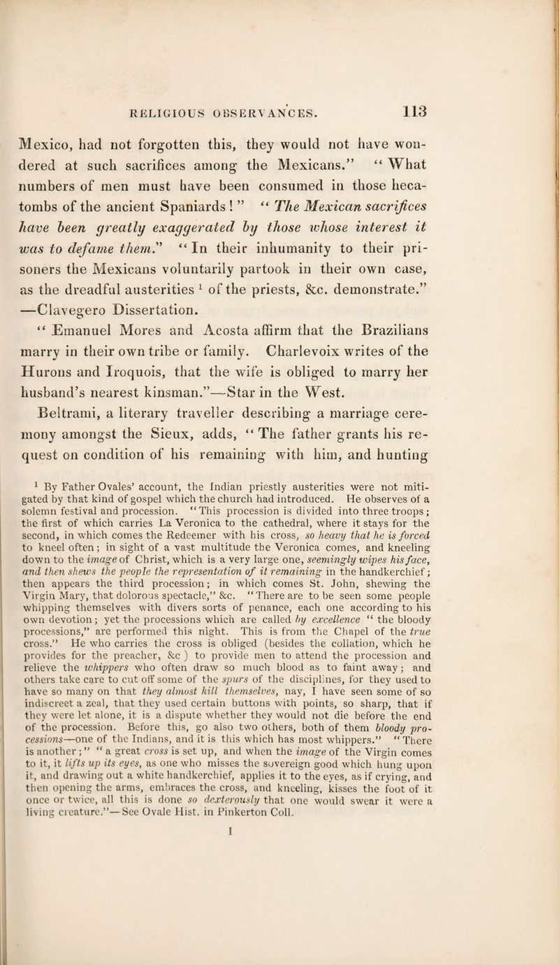 Mexico, had not forgotten this, they would not have won¬ dered at such sacrifices among the Mexicans.” “ What numbers of men must have been consumed in those heca¬ tombs of the ancient Spaniards ! ” “ The Mexican sacrifices have been greatly exaggerated by those whose interest it was to defame them. “ In their inhumanity to their pri¬ soners the Mexicans voluntarily partook in their own case, as the dreadful austerities 1 of the priests, &c. demonstrate.” —Clavegero Dissertation. “ Emanuel Mores and Acosta affirm that the Brazilians marry in their own tribe or family. Charlevoix writes of the Hurons and Iroquois, that the wife is obliged to marry her husband’s nearest kinsman.”—Star in the West. Beltrami, a literary traveller describing a marriage cere¬ mony amongst the Sieux, adds, “ The father grants his re¬ quest on condition of his remaining with him, and hunting 1 By Father Ovales’ account, the Indian priestly austerities were not miti¬ gated by that kind of gospel which the church had introduced. He observes of a solemn festival and procession. “This procession is divided into three troops ; the first of which carries La Veronica to the cathedral, where it stays for the second, in which comes the Redeemer with his cross, so heavy that he is forced to kneel often; in sight of a vast multitude the Veronica comes, and kneeling down to the image of Christ, which is a very large one, seemingly wipes his face, and then shews the people the representation of it remaining in the handkerchief; then appears the third procession; in which comes St. John, shewing the Virgin Mary, that dolorous spectacle,” &c. “There are to be seen some people whipping themselves with divers sorts of penance, each one according to his own devotion; yet the processions which are called by excellence “ the bloody processions,” are performed this night. This is from the Chapel of the true cross.” He who carries the cross is obliged (besides the collation, which he provides for the preacher, &c ) to provide men to attend the procession and relieve the whippers who often draw so much blood as to faint away; and others take care to cut off some of the spurs of the disciplines, for they used to have so many on that they almost kill themselves, nay, I have seen some of so indiscreet a zeal, that they used certain buttons with points, so sharp, that if they were let alone, it is a dispute whether they would not die before the end of the procession. Before this, go also two others, both of them bloody pro¬ cessions—one of the Indians, and it is this which has most whippers.” “ There is another ; ” “a great cross is set up, and when the image of the Virgin comes to it, it lifts up its eyes, as one who misses the sovereign good which hung upon it, and drawing out a white handkerchief, applies it to the eyes, as if crying, and then opening the arms, embraces the cross, and kneeling, kisses the foot of it once or twice, all this is done so dexterously that one would swear it were a living creature.”—See Ovale Hist, in Pinkerton Coll. 1