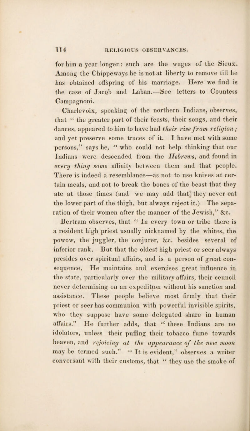 for him a year longer : such are the wages of the Sieux, Among the Chippeways he is not at liberty to remove till he has obtained offspring of his marriage. Here we find is the case of Jacob and Laban.—See letters to Countess Campagnoni. Charlevoix, speaking of the northern Indians, observes, that “ the greater part of their feasts, their songs, and their dances, appeared to him to have had their rise from religion; and yet preserve some traces of it. I have met with some persons,” says he, “ who could not help thinking that our Indians were descended from the Hebrews, and found in every thing some affinity between them and that people. There is indeed a resemblance—as not to use knives at cer¬ tain meals, and not to break the bones of the beast that they ate at those times (and we may add thaU they never eat the lower part of the thigh, but always reject it.) The sepa¬ ration of their women after the manner of the Jewish,” &c. Bertram observes, that “ In every town or tribe there is a resident high priest usually nicknamed by the whites, the powow, the juggler, the conjurer, &c. besides several of inferior rank. But that the oldest high priest or seer always presides over spiritual affairs, and is a person of great con¬ sequence. He maintains and exercises great influence in the state, particularly over the military affairs, their council never determining on an expedition without his sanction and assistance. These people believe most firmly that their priest or seer has communion with powerful invisible spirits, who they suppose have some delegated share in human affairs.” He further adds, that “ these Indians are no idolators, unless their puffing their tobacco fume towards heaven, and rejoicing at the appearance of the new moon may be termed such.7’ “ It is evident,” observes a writer conversant with their customs, that “ they use the smoke of