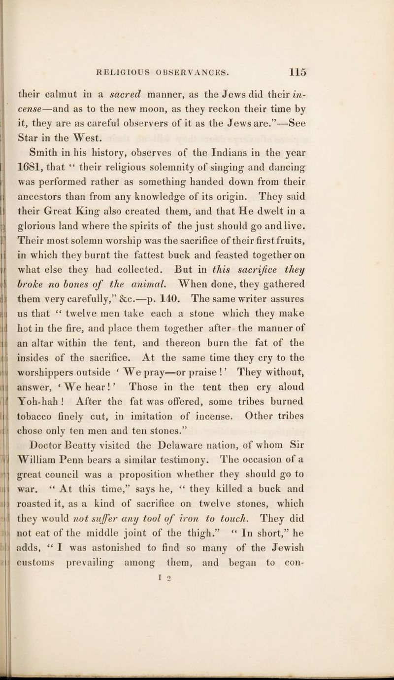 8 ■ ii| [ f ; i! h 1! I H i t| II < > M 11 their calmut in a sacred manner, as the Jews did their in¬ cense—and as to the new moon, as they reckon their time by it, they are as careful observers of it as the Jews are.”—See Star in the West. Smith in his history, observes of the Indians in the year 1681, that “ their religious solemnity of singing and dancing was performed rather as something handed down from their ancestors than from any knowledge of its origin. They said their Great King also created them, and that He dwelt in a glorious land where the spirits of the just should go and live. Their most solemn worship was the sacrifice of their first fruits, in w hich they burnt the fattest buck and feasted together on what else they had collected. But in this sacrifice they broke no bones of the animal. When done, they gathered them very carefully,” &c.—p. 140. The same writer assures us that “ twelve men take each a stone which they make hot in the fire, and place them together after the manner of an altar within the tent, and thereon burn the fat of the insides of the sacrifice. At the same time they cry to the worshippers outside ‘ We pray—or praise ! ’ They without, answer, ‘Weimar!’ Those in the tent then cry aloud Yoh-hah ! After the fat was offered, some tribes burned tobacco finely cut, in imitation of incense. Other tribes chose only ten men and ten stones.” Doctor Beatty visited the Delaware nation, of whom Sir William Penn bears a similar testimony. The occasion of a great council was a proposition whether they should go to war. “ At this time,” says he, “ they killed a buck and roasted it, as a kind of sacrifice on twelve stones, which they would not suffer any tool of iron to touch. They did not eat of the middle joint of the thigh.” “ In short,” he adds, “ I was astonished to find so many of the Jewish customs prevailing among them, and began to con- I 2