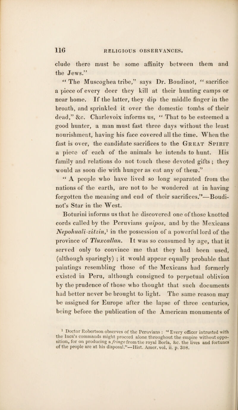 elude there must be some affinity between them and the Jews.” “ The Muscoghea tribe,” says Dr. Boudinot, “ sacrifice a piece of every deer they kill at their hunting camps or near home. If the latter, they dip the middle finger in the broath, and sprinkled it over the domestic tombs of their dead,” &c. Charlevoix informs us, “ That to be esteemed a good hunter, a man must fast three days without the least nourishment, having his face covered all the time. When the fast is over, the candidate sacrifices to the Great Spirit a piece of each of the animals he intends to hunt. His family and relations do not touch these devoted gifts ; they would as soon die with hunger as eat any of them.” “ A people who have lived so long separated from the nations of the earth, are not to be wondered at in having forgotten the meaning and end of their sacrifices.”—Boudi- not’s Star in the West. Boturini informs us that he discovered one of those knotted cords called by the Peruvians quipos, and by the Mexicans Nepohuali-zitzin,l in the possession of a powerful lord of the province of Tluxcallan. It was so consumed by age, that it served only to convince me that they had been used, (although sparingly) ; it would appear equally probable that paintings resembling those of the Mexicans had formerly existed in Peru, although consigned to perpetual oblivion by the prudence of those who thought that such documents had better never be brought to light. The same reason may be assigned for Europe after the lapse of three centuries, being before the publication of the American monuments of 1 Doctor Robertson observes of the Peruvians : “ Every officer intrusted with the Inca’s commands might proceed alone throughout the empire with out oppo¬ sition, tor on producing a fringe from the royal Borla, &c. the lives and fortunes of the people are at his disposal.”—Hist. Amer. vol, ii. p. 308.