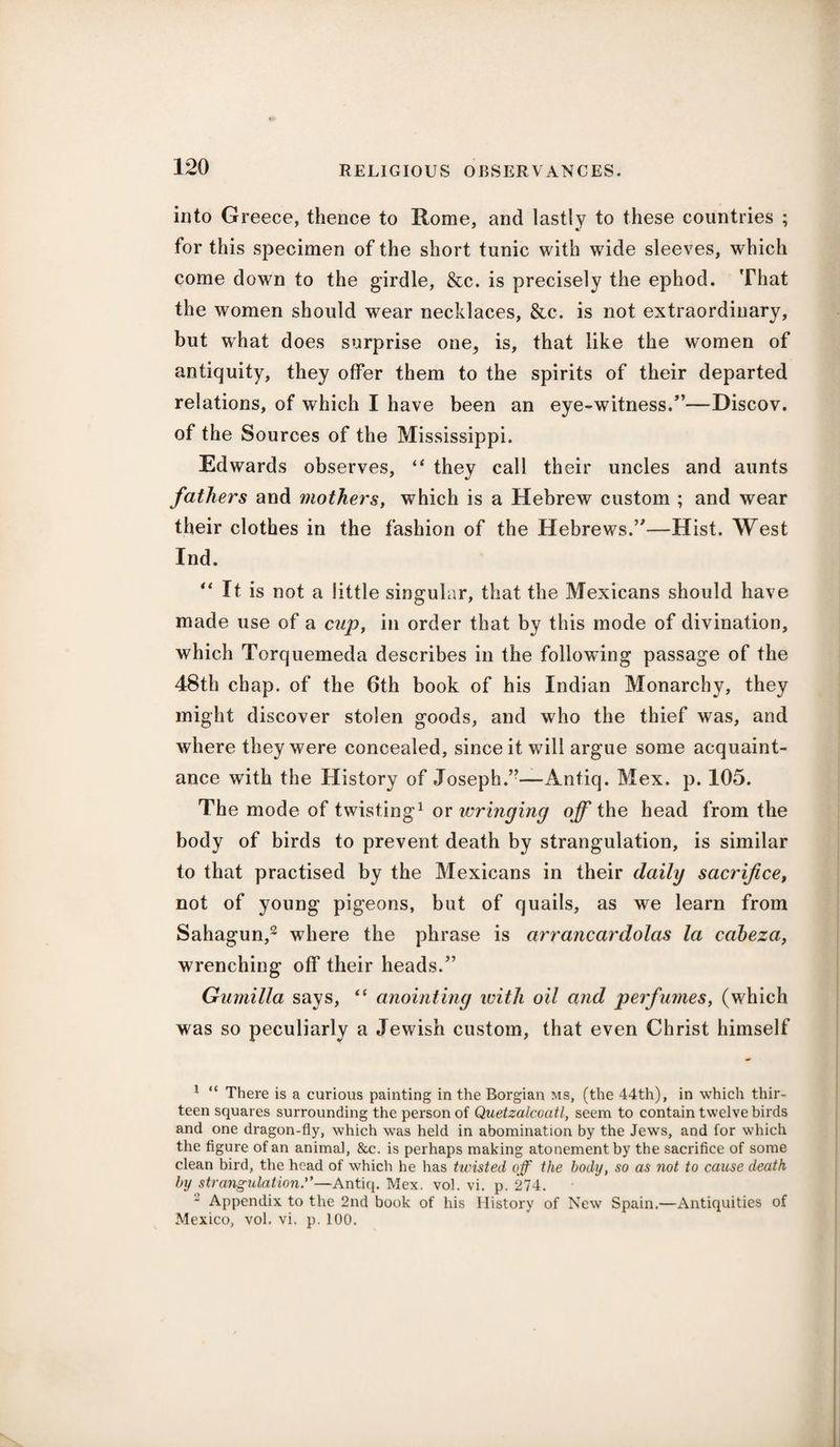into Greece, thence to Rome, and lastly to these countries ; for this specimen of the short tunic with wide sleeves, which come down to the girdle, &c. is precisely the ephod. That the women should wear necklaces, &c-. is not extraordinary, but what does surprise one, is, that like the women of antiquity, they offer them to the spirits of their departed relations, of which I have been an eye-witness/’—Discov. of the Sources of the Mississippi. Edwards observes, “ they call their uncles and aunts fathers and mothers, which is a Hebrew custom ; and wear their clothes in the fashion of the Hebrews.’—Hist. West Ind. “ It is not a little singular, that the Mexicans should have made use of a cup, in order that by this mode of divination, which Torquemeda describes in the following passage of the 48th chap, of the 6th book of his Indian Monarchy, they might discover stolen goods, and who the thief was, and where they were concealed, since it wdll argue some acquaint¬ ance with the History of Joseph.”—Antiq. Mex. p. 105. The mode of twisting1 or wringing off the head from the body of birds to prevent death by strangulation, is similar to that practised by the Mexicans in their daily sacrifice, not of young pigeons, but of quails, as we learn from Sahagun,2 where the phrase is arrancardolas la cabeza, wrenching off their heads.” Gumilla says, “ anointing with oil and perfumes, (which was so peculiarly a Jewish custom, that even Christ himself 1 “ There is a curious painting in the Borgian ms, (the 44th), in which thir¬ teen squares surrounding the person of Quetzalcoatl, seem to contain twelve birds and one dragon-fly, which was held in abomination by the Jews, and for which the figure of an animal, &c. is perhaps making atonement by the sacrifice of some clean bird, the head of which he has twisted off the body, so as not to cause death by strangulation.”—Antiq. Mex. vol. vi. p. 274. 2 Appendix to the 2nd book of his History of New Spain.—Antiquities of Mexico, vol. vi. p. 100.