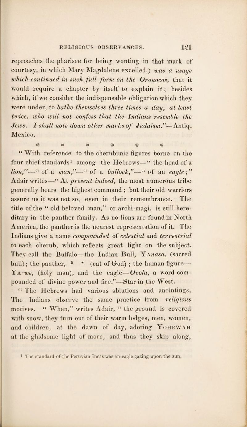 reproaches the pharisee for being- wanting in that mark of courtesy, in which Mary Magdalene excelled,) was a usage which continued in such full form on the Oronocos, that it would require a chapter by itself to explain it; besides which, if we consider the indispensable obligation which they were under, to bathe themselves three times a day, at least twice, who will not confess that the Indians resemble the Jews. I shall note down other marks of Judaism.— Antiq. Mexico. TV* -TV '7 V' -TV '7V 'TV “ With reference to the cherubimic figures borne on the four chief standards1 among the Hebrews—“ the head of a lion,—“of a man,—“of a bullock,”—“of an eagle; Adair writes—“At present indeed, the most numerous tribe generally bears the highest command ; but their old warriors assure us it was not so, even in their remembrance. The title of the “ old beloved man,” or archi-magi, is still here¬ ditary in the panther family. As no lions are found in North America, the panther is the nearest representation of it. The Indians give a name compounded of celestial and terrestrial to each cherub, which reflects great light on the subject. They call the Buffalo—the Indian Bull, Yanasa, (sacred bull) ; the panther, * * (cat of God) ; the human figure— Ya-we, (holy man), and the eagle—Ovola, a word com¬ pounded of divine power and fire.”—Star in the West. “ The Hebrews had various ablutions and anointings. The Indians observe the same practice from religious motives. “ When,” writes Adair, “ the ground is covered with snow, they turn out of their warm lodges, men, women, and children, at the dawn of day, adoring YoHEWAH at the gladsome light of morn, and thus they skip along, 1 The standard of the Peruvian Incas was an eagle gazing upon the sun.