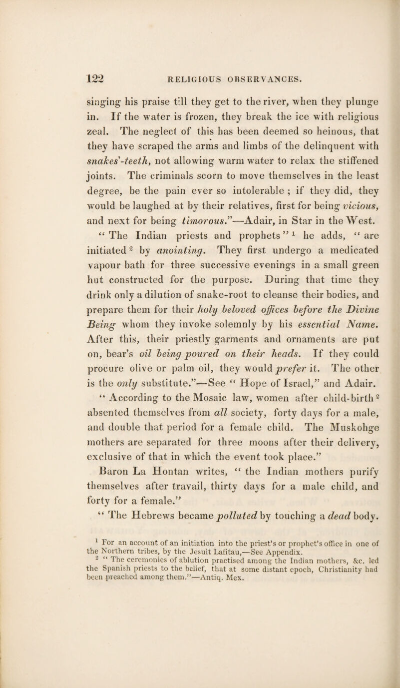 singing his praise till they get to the river, when they plunge in. If the water is frozen, they break the ice with religious zeal. The neglect of this has been deemed so heinous, that they have scraped the arms and limbs of the delinquent with snakes’-teeth, not allowing warm water to relax the stiffened joints. The criminals scorn to move themselves in the least degree, be the pain ever so intolerable ; if they did, they would be laughed at by their relatives, first for being vicious, and next for being timorous.”—Adair, in Star in the West. “ The Indian priests and prophets ” 1 he adds, “ are initiated2 by anointing. They first undergo a medicated vapour bath for three successive evenings in a small green hut constructed for the purpose. During that time they drink only a dilution of snake-root to cleanse their bodies, and prepare them for their holy beloved offices before the Divine Being whom they invoke solemnly by his essential Name. After this, their priestly garments and ornaments are put on, bear’s oil being jjoured on their heads. If they could procure olive or palm oil, they would prefer it. The other is the only substitute.”—See “ Hope of Israel,” and Adair. “ According to the Mosaic law, women after child-birth2 absented themselves from all society, forty days for a male, and double that period for a female child. The Muskohge mothers are separated for three moons after their deliverv, exclusive of that in which the event took place.” Baron La Hontan writes, “ the Indian mothers purify themselves after travail, thirty days for a male child, and forty for a female.” “ The Hebrews became polluted by touching a dead body. 1 For an account of an initiation into the priest’s or prophet’s office in one of the Northern tribes, by the Jesuit Lafitau,—See Appendix. 2 “ The ceremonies of ablution practised among the Indian mothers, &c. led the Spanish priests to the belief, that at some distant epoch, Christianity had been preached among them.”—Antiq. Mex.