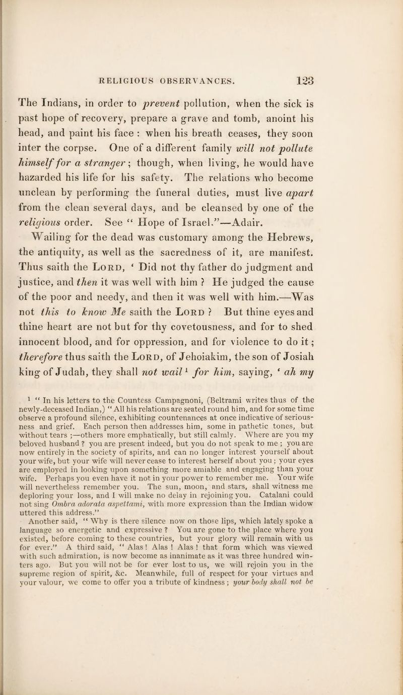 The Indians, in order to prevent pollution, when the sick is past hope of recovery, prepare a grave and tomb, anoint his head, and paint his face : when his breath ceases, they soon inter the corpse. One of a different family will not pollute himself for a stranger; though, when living, he would have hazarded his life for his safety. The relations who become unclean by performing the funeral duties, must live apart from the clean several days, and be cleansed by one of the religious order. See “ Hope of Israel,”—Adair. Wailing for the dead was customary among the Hebrews, the antiquity, as well as the sacredness of it, are manifest. Thus saith the Lord, ‘ Did not thy father do judgment and justice, and then it was well with him ? He judged the cause of the poor and needy, and then it was well with him.—Was not this to know Me saith the Lord ? But thine eyes and thine heart are not but for thy covetousness, and for to shed innocent blood, and for oppression, and for violence to do it; therefore thus saith the Lord, of Jehoiakim, the son of Josiali king of Judah, they shall not wail1 for him, saying, * ah my 1 “ In his letters to the Countess Campagnoni, (Beltrami writes thus of the newly-deceased Indian,) “ All his relations are seated round him, and for some time observe a profound silence, exhibiting countenances at once indicative of serious¬ ness and grief. Each person then addresses him, some in pathetic tones, but without tears ;—others more emphatically, but still calmly. Where are you my beloved husband ? you are present indeed, but you do not speak to me ; you are now entirely in the society of spirits, and can no longer interest yourself about your wife, but your wife will never cease to interest herself about you ; your eyes are employed in looking upon something more amiable and engaging than your wife. Perhaps you even have it not in your power to remember me. Your wife will nevertheless remember you. The sun, moon, and stars, shall wbtness me deploring your loss, and I will make no delay in rejoining you. Catalani could not sing Ombra adorata aspeltami, with more expression than the Indian widow uttered this address.” Another said, “ Why is there silence now on those lips, which lately spoke a language so energetic and expressive ? You are gone to the place where you existed, before coming to these countries, but your glory will remain with us for ever.” A third said, “ Alas ! Alas ! Alas ! that form which was viewed with such admiration, is now become as inanimate as it was three hundred win¬ ters ago. But you will not be for ever lost to us, we will rejoin you in the supreme region of spirit, &c. Meanwhile, full of respect for your virtues and your valour, we come to offer you a tribute of kindness ; your body shall not be