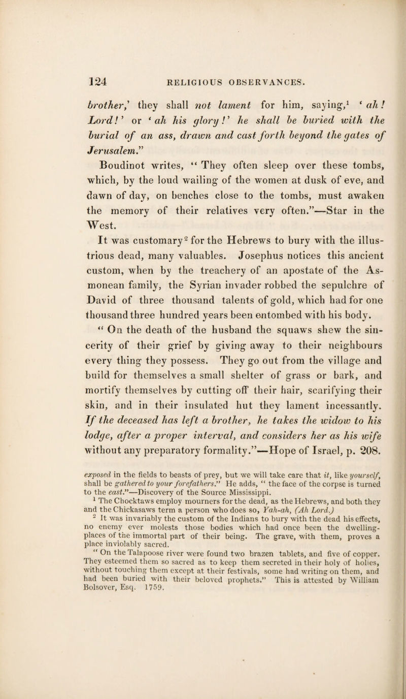 brother^ they shall not lament for him, saying,1 ‘ ah! Lord!’ or ‘ah his glory!' he shall be buried with the burial of an ass, drawn and cast forth beyond the gates of Jerusalem.” Boudinot writes, “ They often sleep over these tombs, which, by the loud wailing of the women at dusk of eve, and dawn of day, on benches close to the tombs, must awaken the memory of their relatives very often.”—Star in the West. It was customary2 for the Hebrews to bury with the illus¬ trious dead, many valuables. Josephus notices this ancient custom, when by the treachery of an apostate of the As- monean family, the Syrian invader robbed the sepulchre of David of three thousand talents of gold, which had for one thousand three hundred years been entombed with his body. “ On the death of the husband the squaws shew the sin¬ cerity of their grief by giving away to their neighbours every thing they possess. They go out from the village and build for themselves a small shelter of grass or bark, and mortify themselves by cutting off their hair, scarifying their skin, and in their insulated hut they lament incessantly. If the deceased has left a brother, he takes the widow to his lodge, after a proper interval, and considers her as his wife without any preparatory formality.”—Hope of Israel, p. 208. exposed in the fields to beasts of prey, but we will take care that it, like yourself, shall be gathered to your forefathers ” He adds, “ the face of the corpse is turned to the east.”—Discovery of the Source Mississippi. 1 The Chocktaws employ mourners for the dead, as the Hebrews, and both they and the Chickasaws term a person who does so, Yah-ah, (Ah Lord.) 2 It was invariably the custom of the Indians to bury with the dead his effects, no enemy ever molests those bodies which had once been the dwelling- places of the immortal part of their being. The grave, with them, proves a place inviolably sacred. “ On theTalapoose river were found two brazen tablets, and five of copper. They esteemed them so sacred as to keep them secreted in their holy of holies, without touching them except at their festivals, some had writing on them, and had been buried with their beloved prophets.” This is attested by William Bolsover, Esq. 1759.
