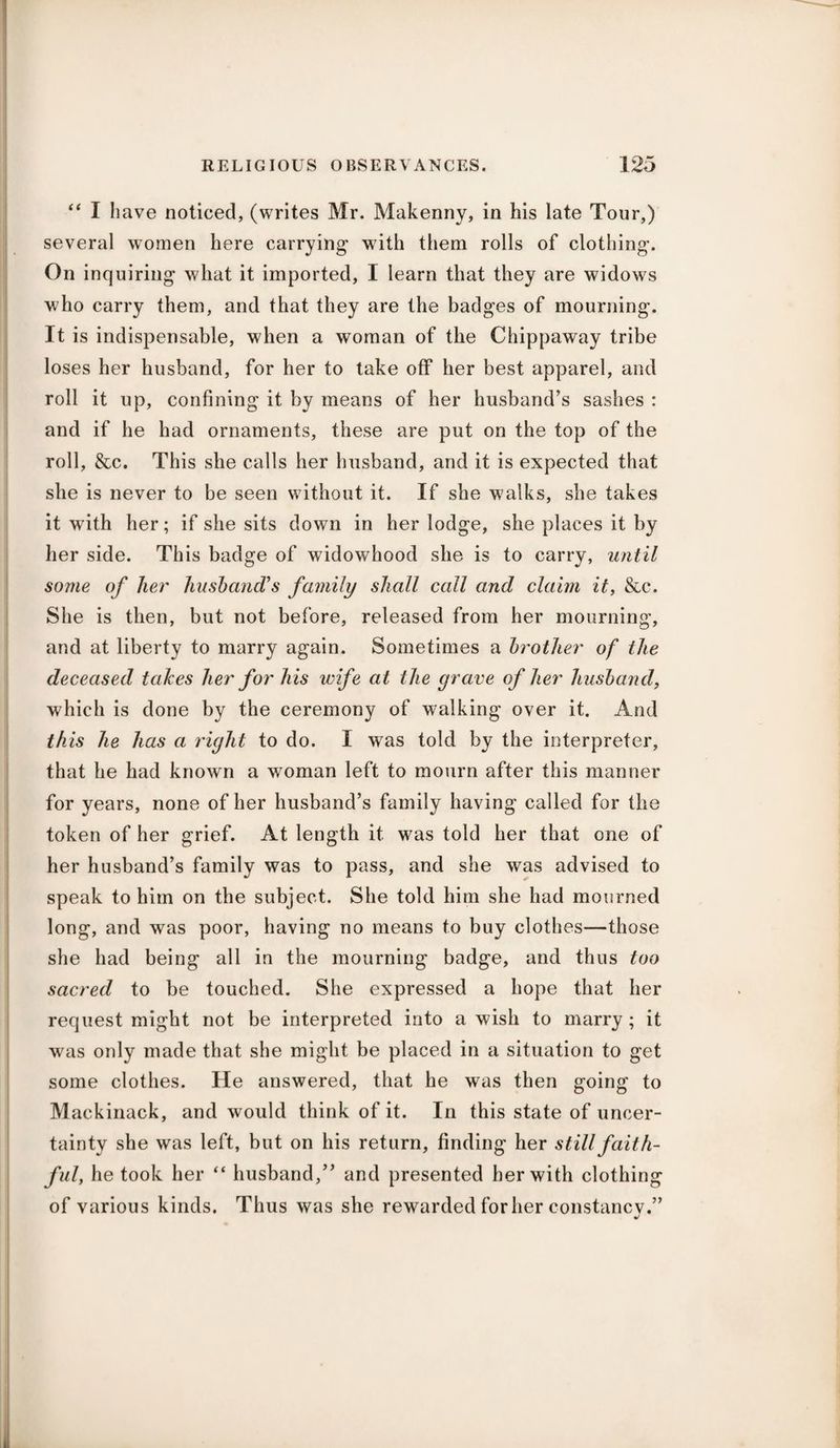 “ I have noticed, (writes Mr. Makenny, in his late Tour,) several women here carrying with them rolls of clothing*. On inquiring what it imported, I learn that they are widows who carry them, and that they are the badges of mourning. It is indispensable, when a woman of the Chippaway tribe loses her husband, for her to take off her best apparel, and roll it up, confining it by means of her husband’s sashes : and if he had ornaments, these are put on the top of the roll, &c. This she calls her husband, and it is expected that she is never to be seen without it. If she w?alks, she takes it with her; if she sits down in her lodge, she places it by her side. This badge of widowhood she is to carry, until some of her husband's family shall call and claim it, &c. She is then, but not before, released from her mourning, and at liberty to marry again. Sometimes a brother of the deceased takes her for his wife at the grave of her husband, which is done by the ceremony of walking over it. And this he has a right to do. I was told by the interpreter, that he had known a woman left to mourn after this manner for years, none of her husband’s family having called for the token of her grief. At length it was told her that one of her husband’s family was to pass, and she was advised to speak to him on the subject. She told him she had mourned long, and was poor, having no means to buy clothes—those she had being all in the mourning badge, and thus too sacred to be touched. She expressed a hope that her request might not be interpreted into a wish to marry ; it was only made that she might be placed in a situation to get some clothes. He answered, that he was then going to Mackinack, and would think of it. In this state of uncer¬ tainty she was left, but on his return, finding her still faith¬ ful, he took her “ husband,” and presented her with clothing of various kinds. Thus was she rewarded for her constancv.”
