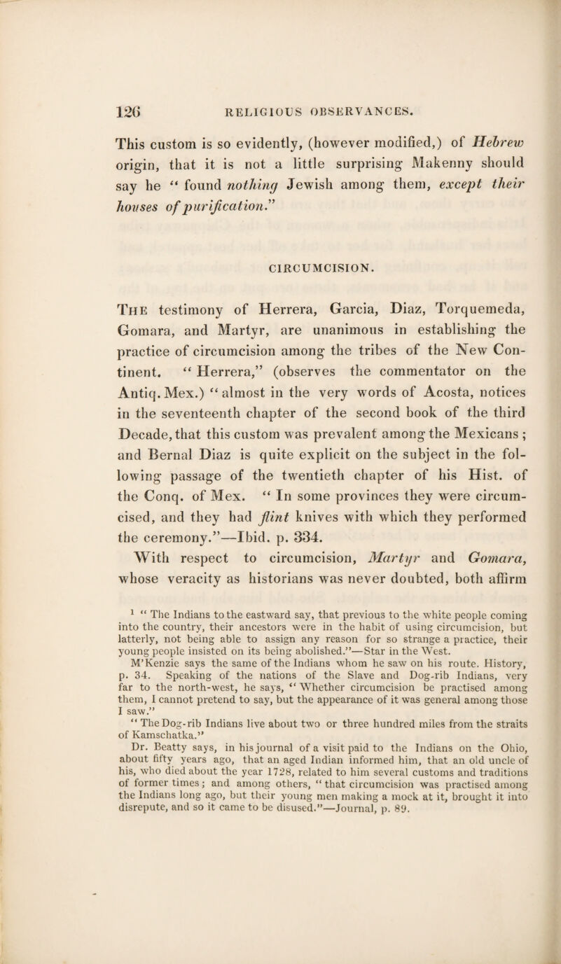 This custom is so evidently, (however modified,) of Hebrew origin, that it is not a little surprising Makenny should say he “ found nothing Jewish among them, except tlieir hovses of purification” CIRCUMCISION. The testimony of Herrera, Garcia, Diaz, Torquemeda, Gomara, and Martyr, are unanimous in establishing the practice of circumcision among the tribes of the New Con¬ tinent. “ Herrera,” (observes the commentator on the Antiq.Mex.) “ almost in the very words of Acosta, notices in the seventeenth chapter of the second book of the third Decade, that this custom was prevalent among the Mexicans ; and Bernal Diaz is quite explicit on the subject in the fol¬ lowing passage of the twentieth chapter of his Hist, of the Conq. of Mex. “ In some provinces they were circum¬ cised, and they had flint knives with which they performed the ceremony.”—Ibid. p. 334. With respect to circumcision, Martyr and Gomara, whose veracity as historians was never doubted, both affirm 1 “ The Indians to the eastward say, that previous to the white people coming into the country, their ancestors were in the habit of using circumcision, but latterly, not being able to assign any reason for so strange a practice, their young people insisted on its being abolished.”—Star in the West. M’Kenzie says the same of the Indians whom he saw on his route. History, p. 34. Speaking of the nations of the Slave and Dog-rib Indians, very far to the north-west, he says, “Whether circumcision be practised among them, I cannot pretend to say, but the appearance of it was general among those I saw.” “ The Dog-rib Indians live about two or three hundred miles from the straits of Kamschatka.” Dr. Beatty says, in his journal of a visit paid to the Indians on the Ohio, about fifty years ago, that an aged Indian informed him, that an old uncle of his, who died about the year 1728, related to him several customs and traditions of former times; and among others, “ that circumcision was practised among the Indians long ago, but their young men making a mock at it, brought it into disrepute, and so it came to be disused.”—Journal, p. 89.