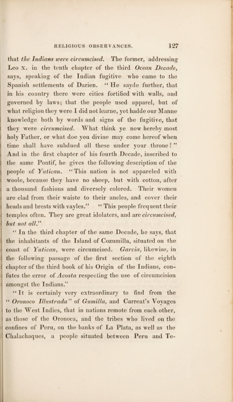 i RELIGIOUS OBSERVANCES. 127 that the Indians were circumcised. The former, addressing Leo X. in the tenth chapter of the third Ocean Decade, says, speaking of the Indian fugitive who came to the Spanish settlements of Darien. “ He sayde further, that in his country there were cities fortified with walls, and governed by laws; that the people used apparel, but of what religion they were I did not learne, yet hadde our Manne i knowledge both by words and signs of the fugitive, that i they were circumcised. AY hat think ye now hereby most I holy Father, or what doe you divine may come hereof when I time shall have subdued all these under your throne?” And in the first chapter of his fourth Decade, inscribed to j the same Pontif, he gives the following description of the | people of Yutican. “This nation is not appareled with i woole, because they have no sheep, but with cotton, after i a thousand fashions and diversely colored. Their women are clad from their waiste to their ancles, and cover their i heads and brests with vayles.” “ This people frequent their temples often. They are great idolaters, and are circumcised, hut not all.” “ In the third chapter of the same Decade, he says, that i the inhabitants of the Island of Cozumilla, situated on the coast of Yutican, were circumcised. Garcia, likewise, in the following passage of the first section of the eighth chapter of the third book of his Origin of the Indians, con- I futes the error of Acosta respecting the use of circumcision amongst the Indians.” “It is certainly very extraordinary to find from the “ Oronoco Illustrada” of Gumilla, and Carreat’s Voyages to the West Indies, that in nations remote from each other, as those of the Oronoca, and the tribes who lived on the confines of Peru, on the banks of La Plata, as well as the Chalachaques, a people situated between Peru and Te-