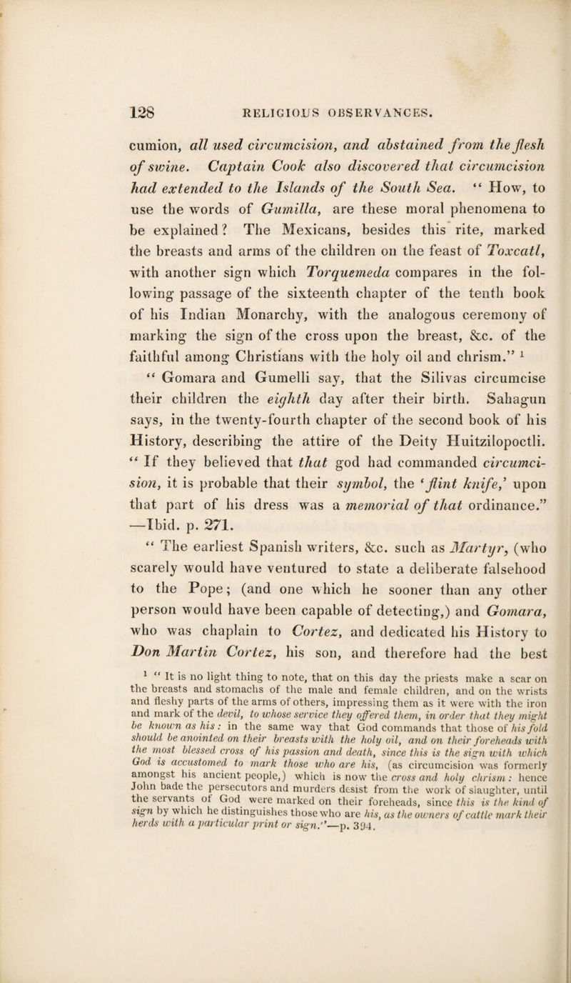 cumion, all used circu?ticision, and abstained f rom the flesh of swine. Captain Cook also discovered that circumcision had extended to the Islands of the South Sea. “ How, to use the words of Gumilla, are these moral phenomena to be explained ? The Mexicans, besides this rite, marked the breasts and arms of the children on the feast of Toxcatl, with another sign which Torquemeda compares in the fol¬ lowing passage of the sixteenth chapter of the tenth book of his Indian Monarchy, with the analogous ceremony of marking the sign of the cross upon the breast, &c. of the faithful among Christians with the holy oil and chrism.” 1 “ Gomara and Gumelli say, that the Silivas circumcise their children the eighth day after their birth. Sahagun says, in the twenty-fourth chapter of the second book of his History, describing the attire of the Deity Huitzilopoctli. “ If they believed that that god had commanded circumci¬ sion, it is probable that their symbol, the (flint knife,’ upon that part of his dress was a memorial of that ordinance.” —Ibid. p. 271. “ The earliest Spanish writers, &c. such as Martyr, (who scarely would have ventured to state a deliberate falsehood to the Pope; (and one which he sooner than any other person would have been capable of detecting,) and Gomara, who was chaplain to Cortez, and dedicated his History to Don Martin Cortez, his son, and therefore had the best 1 “ It is no light thing to note, that on this day the priests make a scar on the breasts and stomachs of the male and female children, and on the wrists and fleshy parts of the arms of others, impressing them as it were with the iron and mark of the devil, to whose service they offered them, in order that they might be known as his : in the same way that God commands that those of his fold should be anointed on their breasts with the holy oil, and on their foreheads with the most blessed cross of his passion and death, since this is the sign with which God is accustomed to mark those who are his, (as circumcision was formerly amongst his ancient people,) which is now the cross and holy chrism: hence John bade the persecutors and murders desist from the work of slaughter, until the seivants of God were marked on their foreheads, since this is the kind of sign by which he distinguishes those who are his, as the owners of cattle mark their herds with a particular print or sign.''—p. 394.