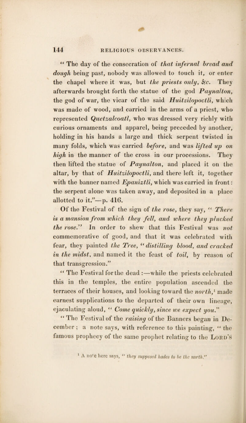 “ The day of the consecration of that infernal bread and dough being past, nobody was allowed to touch it, or enter the chapel where it was, but the jiriests only, &c. They afterwards brought forth the statue of the god Paynalton, the god of war, the vicar of the said Huitzilopoctli, which was made of wood, and carried in the arms of a priest, who represented Quetzalcoatl, who was dressed very richly with curious ornaments and apparel, being preceded by another, holding in his hands a large and thick serpent twisted in many folds, which was carried before, and was lifted up on high in the manner of the cross in our processions. They then lifted the statue of Paynalton, and placed it on the altar, by that of Huitzilopoctli, and there left it, together with the banner named Epaniztli, which was carried in front: the serpent alone was taken away, and deposited in a place allotted to it.”—p. 416. Of the Festival of the sign of the rose, they say, “ There is a mansion from which they fell, and where they plucked the rose.” In order to shew that this Festival was not commemorative of good, and that it was celebrated with fear, they painted the Tree, “ distilling blood, and cracked in the midst, and named it the feast of toil, by reason of that transgression.” “ The Festival for the dead :—while the priests celebrated this in the temples, the entire population ascended the terraces of their houses, and looking toward the north,1 made earnest supplications to the departed of their own lineage, ejaculating aloud, “ Come quickly, since we expect you. “ The Festival of the raising of the Banners began in De¬ cember ; a note says, with reference to this painting, “ the famous prophecy of the same prophet relating to the Lord’s 1 A no<e here says, “ they supposed hades to be the north.