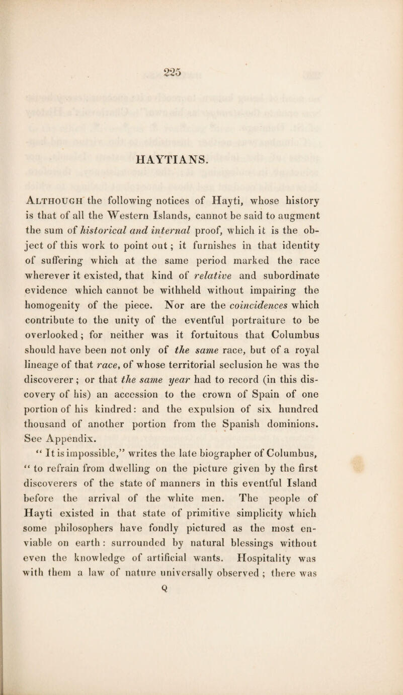 HAYTIANS. Although the following notices of Hayti, whose history is that of all the Western Islands, cannot be said to augment the sum of historical and internal proof, which it is the ob¬ ject of this work to point out ; it furnishes in that identity of suffering which at the same period marked the race wherever it existed, that kind of relative and subordinate evidence which cannot be withheld without impairing the homogenity of the piece. Nor are the coincidences which contribute to the unity of the eventful portraiture to be overlooked; for neither was it fortuitous that Columbus should have been not only of the same race, but of a royal lineage of that race, of whose territorial seclusion he was the discoverer; or that the same year had to record (in this dis¬ covery of his) an accession to the crown of Spain of one portion of his kindred: and the expulsion of six hundred thousand of another portion from the Spanish dominions. See Appendix. “ It is impossible,” writes the late biographer of Columbus, “ to refrain from dwelling on the picture given by the first discoverers of the state of manners in this eventful Island before the arrival of the white men. The people of Hayti existed in that state of primitive simplicity which some philosophers have fondly pictured as the most en¬ viable on earth: surrounded by natural blessings without even the knowledge of artificial wants. Hospitality was with them a law of nature universally observed ; there was Q