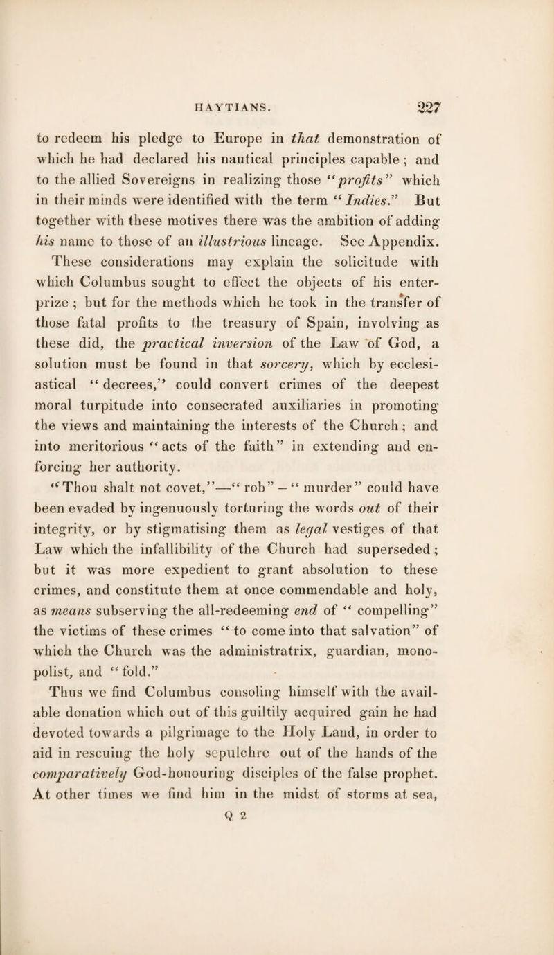 to redeem his pledge to Europe in that demonstration of which he had declared his nautical principles capable; and to the allied Sovereigns in realizing those “profits ” which in their minds were identified with the term “Indies.” But together with these motives there was the ambition of adding his name to those of an illustrious lineage. See Appendix. These considerations may explain the solicitude with which Columbus sought to effect the objects of his enter- prize ; but for the methods which he took in the transfer of those fatal profits to the treasury of Spain, involving as these did, the practical inversion of the Law of God, a solution must be found in that sorcery, which by ecclesi¬ astical “ decrees,” could convert crimes of the deepest moral turpitude into consecrated auxiliaries in promoting the views and maintaining the interests of the Church; and into meritorious “acts of the faith” in extending and en¬ forcing her authority. <cThou shalt not covet,”—“ rob”—“ murder” could have been evaded by ingenuously torturing the words out of their integrity, or by stigmatising them as legal vestiges of that Law which the infallibility of the Church had superseded; but it was more expedient to grant absolution to these crimes, and constitute them at once commendable and holy, as means subserving the all-redeeming end of “ compelling” the victims of these crimes “ to come into that salvation” of which the Church was the administratrix, guardian, mono¬ polist, and “ fold.” Thus we find Columbus consoling himself with the avail¬ able donation which out of this guiltily acquired gain he had devoted towards a pilgrimage to the Holy Land, in order to aid in rescuing the holy sepulchre out of the hands of the comparatively God-honouring disciples of the false prophet. At other times we find him in the midst of storms at sea, Q 2