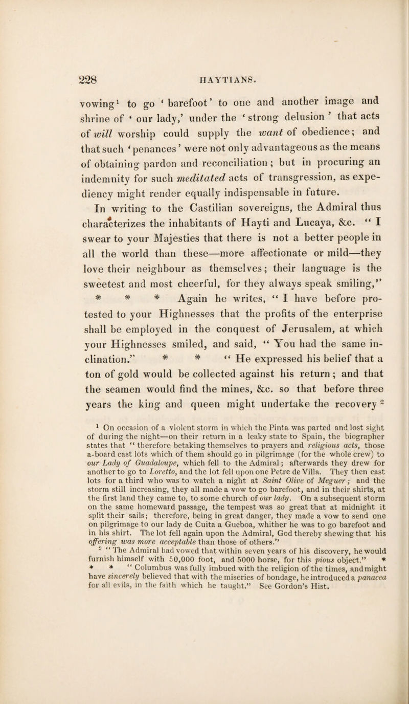 vowing1 to go ‘ barefoot ’ to one and another image and shrine of ‘ our lady,’ under the ‘ strong delusion that acts of will worship could supply the want of obedience; and that such * penances ’ were not only advantageous as the means of obtaining pardon and reconciliation ; but in procuring an indemnity for such meditated acts of transgression, as expe¬ diency might render equally indispensable in future. In writing to the Castilian sovereigns, the Admiral thus characterizes the inhabitants of Hayti and Lucaya, &c. “ I swear to your Majesties that there is not a better people in all the world than these—more affectionate or mild—they love their neighbour as themselves; their language is the sweetest and most cheerful, for they always speak smiling,*’ # * Again he writes, “ I have before pro¬ tested to your Highnesses that the profits of the enterprise shall be employed in the conquest of Jerusalem, at which your Highnesses smiled, and said, “ You had the same in¬ clination.” * # “ He expressed his belief that a ton of gold would be collected against his return; and that the seamen would find the mines, &c. so that before three years the king and queen might undertake the recovery 2 1 On occasion of a violent storm in which the Pinta was parted and lost sight of during the night—on their return in a leaky state to Spain, the biographer states that “ therefore betaking themselves to prayers and religious acts, those a-board cast lots which of them should go in pilgrimage (for the whole crew) to our Lady of Guadeloupe, which fell to the Admiral; afterwards they drew for another to go to Loretto, and the lot fell upon one Petre de Villa. They then cast lots for a third who was to watch a night at Saint Olive of Meguer; and the storm still increasing, they all made a vow to go barefoot, and in their shirts, at the first land they came to, to some church of our lady. On a subsequent storm on the same homeward passage, the tempest was so great that at midnight it split their sails; therefore, being in great danger, they made a vow to send one on pilgrimage to our lady de Cuita a Gueboa, whither he was to go barefoot and in his shirt. The lot fell again upon the Admiral, God thereby shewing that his offering was more acceptable than those of others/’ 2 “ The Admiral had vowed that within seven years of his discovery, he would furnish himself with 50,000 foot, and 5000 horse, for this pious object.” * * * Columbus was fully imbued with the religion of the times, andmight have sincerely believed that with the miseries of bondage, he introduced a panacea for all evils, in the faith which he taught.” See Gordon’s Hist.