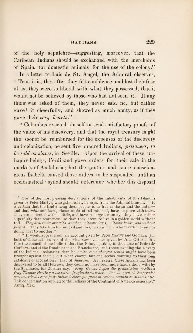 of the holy sepulchre—suggesting, moreover, that the Caribean Indians should be exchanged with the merchants of Spain, for domestic animals for the use of the colony.” In a letter to Luis de St. Angel, the Admiral observes, “ True it is, that after they felt confidence, and lost their fear of us, they were so liberal with what they possessed, that it would not be believed by those who had not seen it. If any thing was asked of them, they never said no, but rather gave1 it cheerfully, and showed as much amity, as if they gave their very hearts.'* “ Columbus exerted himself to send satisfactory proofs of the value of his discovery, and that the royal treasury might the sooner be reimbursed for the expenses of the discovery and colonization, he sent five hundred Indians, prisoners, to he sold as slaves, in Seville. Upon the arrival of these un¬ happy beings, Ferdinand gave orders for their sale in the markets of Andalusia; but the gentler and more conscien- cious Isabella caused those orders to be suspended, until an ecclesiastical2 synod should determine whether this disposal 1 One of the most pleasing descriptions of the inhabitants of this Island is given by Peter Martyr, who gathered it, he says, from the Admiral himself. “ It is certain that the land among these people is as free as the air and the water— and that mine and thine, those seeds of all mischief, have no place with them. They are contented with so little, and have so large a country, they have rather superfluity than scarceness, so that they seem to live in a golden world without toil. They deal truly one with another without laws, without books, and without judges. They take him for an evil and mischievous man who taketh pleasure in doing hurt to another.” 2 “ It wrould appear from an account given by Peter Martyr and Gomara, (for both of these authors record the viva voce evidence given by Friar Ortezius be¬ fore the council of the Indies) that the Friar, speaking in the name of Pedro de Cordova, and of the Dominicans and Franciscans, and recommending the slavery of the Indians, insinuates that he omits some charges u'hich might have been brought against them ; but what charge but one seems wanting to their long catalogue of accusation ? that of Judaism. And even if these Indians had been discovered to be all Hebrews, they could not have been more hardly dealt with by the Spaniards, for Gomara says * Fray Garcio Loysa dio grandissimo credito a fray Thomas Hortiz y a los ostres frayles de su order. For lo qual el Emperador con acuerdo del consijo de lndios declare que fuessem esclavo estando en Madrid,' &c. This condemnation applied to the Indians of the Continent of America generally.” Antiq. Mex.