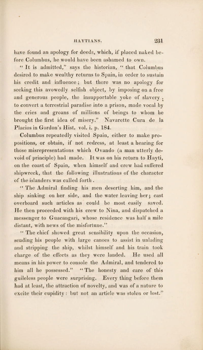 have found an apology for deeds, which, if placed naked be¬ fore Columbus, he would have been ashamed to own. “ It is admitted,” says the historian, “ that Columbus desired to make wealthy returns to Spain, in order to sustain his credit and influence; but there was no apology for seeking this avowedly selfish object, by imposing on a free and generous people, the insupportable yoke of slavery . to convert a terrestrial paradise into a prison, made vocal by the cries and groans of millions of beings to whom he brought the first idea of misery.” Navarette Cura de la Placios in Gordon’s Hist. vol. i. p. 184. Columbus repeatedly visited Spain, either to make pro¬ positions, or obtain, if not redress, at least a hearing for those misrepresentations which Ovando (a man utterly de¬ void of principle) had made. It was on his return to Hayti, on the coast of Spain, when himself and crew had suffered shipwreck, that the following illustrations of the character of the islanders was called forth . “ The Admiral finding his men deserting him, and the ship sinking on her side, and the water leaving her; cast overboard such articles as could be most easily saved. He then proceeded with his crew to Nina, and dispatched a messenger to Guacangari, whose residence was half a mile distant, with news of the misfortune.” “ The chief showed great sensibility upon the occasion, sending his people with large canoes to assist in unlading and stripping the ship, whilst himself and his train took charge of the effects as they were landed. He used all means in his power to console the Admiral, and tendered to him all he possessed.” “ The honesty and care of this guileless people were surprising. Every thing before them had at least, the attraction of novelty, and was of a nature to excite their cupidity : but not an article was stolen or lost.”