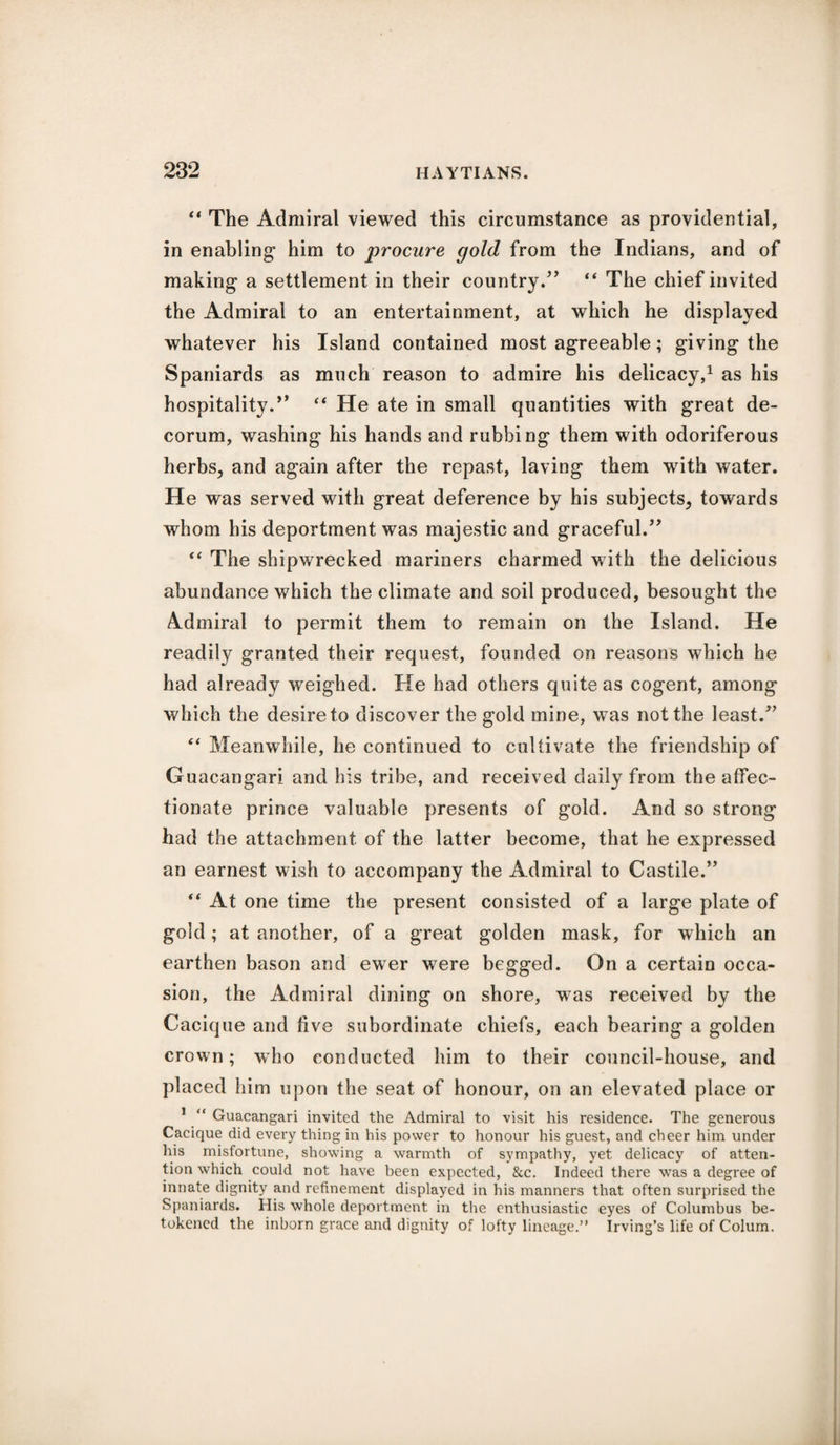 “ The Admiral viewed this circumstance as providential, in enabling him to procure gold from the Indians, and of making a settlement in their country.” “ The chief invited the Admiral to an entertainment, at which he displayed whatever his Island contained most agreeable; giving the Spaniards as much reason to admire his delicacy,1 as his hospitality.” “ He ate in small quantities with great de¬ corum, washing his hands and rubbing them with odoriferous herbs, and again after the repast, laving them with water. He was served with great deference by his subjects, towards whom his deportment was majestic and graceful.” “ The shipwrecked mariners charmed with the delicious abundance which the climate and soil produced, besought the Admiral to permit them to remain on the Island. He readily granted their request, founded on reasons which he had already weighed. He had others quite as cogent, among which the desire to discover the gold mine, was not the least.” “ Meanwhile, he continued to cultivate the friendship of Guacangari and his tribe, and received daily from the affec¬ tionate prince valuable presents of gold. And so strong had the attachment of the latter become, that he expressed an earnest wish to accompany the Admiral to Castile.” “ At one time the present consisted of a large plate of gold; at another, of a great golden mask, for which an earthen bason and ewer were begged. On a certain occa¬ sion, the Admiral dining on shore, was received by the Cacique and five subordinate chiefs, each bearing a golden crown; who conducted him to their council-house, and placed him upon the seat of honour, on an elevated place or 1 “ Guacangari invited the Admiral to visit his residence. The generous Cacique did every thing in his power to honour his guest, and cheer him under his misfortune, showing a warmth of sympathy, yet delicacy of atten¬ tion which could not have been expected, &c. Indeed there was a degree of innate dignity and refinement displayed in his manners that often surprised the Spaniards. His whole deportment in the enthusiastic eyes of Columbus be¬ tokened the inborn grace and dignity of lofty lineage.” Irving’s life of Colum.