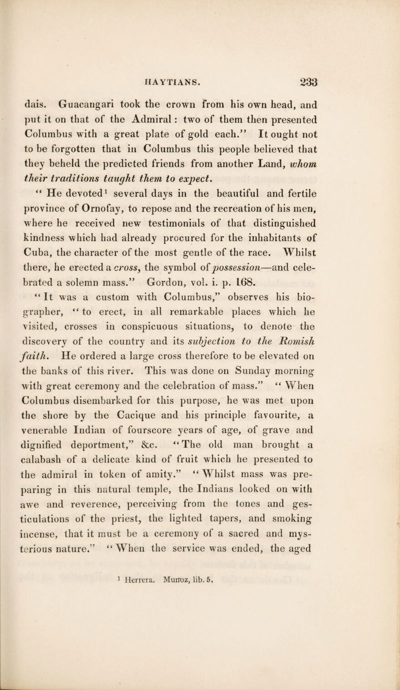 dais. Guacangari took the crown from his own head, and put it on that of the Admiral : two of them then presented Columbus with a great plate of gold each/’ It ought not to be forgotten that in Columbus this people believed that they beheld the predicted friends from another Land, whom their traditions taught them to expect. “ He devoted1 several days in the beautiful and fertile province of Ornofay, to repose and the recreation of his men, where he received new testimonials of that distinguished kindness which had already procured for the inhabitants of Cuba, the character of the most gentle of the race. Whilst there, he erected a cross, the symbol of jjossession—and cele¬ brated a solemn mass.” Gordon, vol. i. p. L68. “ It was a custom with Columbus,” observes his bio¬ grapher, “ to erect, in all remarkable places which he visited, crosses in conspicuous situations, to denote the discovery of the country and its subjection to the Romish faith. He ordered a large cross therefore to be elevated on the banks of this river. This was done on Sunday morning with great ceremony and the celebration of mass.” “ When Columbus disembarked for this purpose, he was met upon the shore by the Cacique and his principle favourite, a venerable Indian of fourscore years of age, of grave and dignified deportment,” &c. “ The old man brought a calabash of a delicate kind of fruit which he presented to the admiral in token of amity.” “Whilst mass was pre¬ paring in this natural temple, the Indians looked on with awe and reverence, perceiving from the tones and ges¬ ticulations of the priest, the lighted tapers, and smoking incense, that it must be a ceremony of a sacred and mys¬ terious nature.” “When the service was ended, the aged 1 Herrera. Munoz, lib. 5.