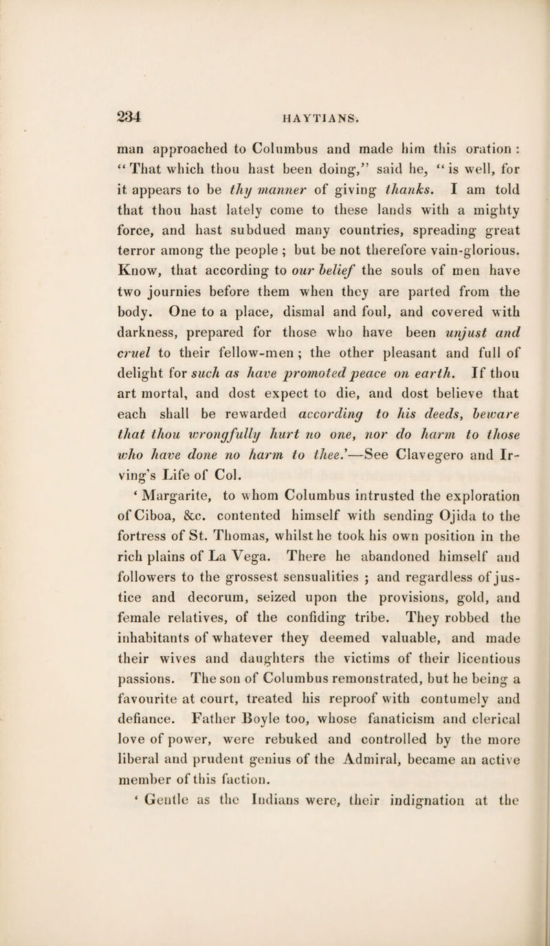 man approached to Columbus and made him this oration : “ That which thou hast been doing,” said he^ “ is well, for it appears to be thy manner of giving thanks. I am told that thou hast lately come to these lands with a mighty force, and hast subdued many countries, spreading great terror among the people ; but be not therefore vain-glorious. Know, that according to our belief the souls of men have two journies before them when they are parted from the body. One to a place, dismal and foul, and covered with darkness, prepared for those who have been unjust and cruel to their fellow-men ; the other pleasant and full of delight for such as have promoted peace on earth. If thou art mortal, and dost expect to die, and dost believe that each shall be rewarded according to his deeds, beware that thou wrongfully hurt no oney nor do harm to those who have done no harm to thee—See Clavegero and Ir¬ ving’s Life of Col. ‘ Margarite, to whom Columbus intrusted the exploration of Ciboa, &c. contented himself with sending Ojida to the fortress of St. Thomas, whilst he took his own position in the rich plains of La Vega. There he abandoned himself and followers to the grossest sensualities ; and regardless of jus¬ tice and decorum, seized upon the provisions, gold, and female relatives, of the confiding tribe. They robbed the inhabitants of whatever they deemed valuable, and made their wives and daughters the victims of their licentious passions. The son of Columbus remonstrated, but he being a favourite at court, treated his reproof with contumely and defiance. Father Boyle too, whose fanaticism and clerical love of power, were rebuked and controlled by the more liberal and prudent genius of the Admiral, became an active member of this faction. ‘ Gentle as the Indians were, their indignation at the