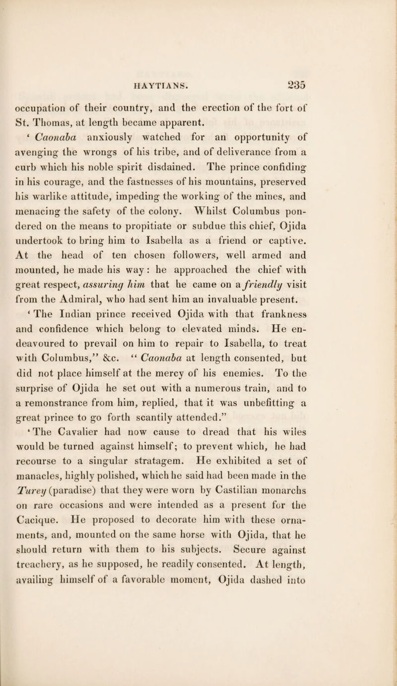 occupation of their country, and the erection of the fort of St. Thomas, at length became apparent. 4 Caonaba anxiously watched for an opportunity of avenging the wrongs of his tribe, and of deliverance from a curb which his noble spirit disdained. The prince confiding in his courage, and the fastnesses of his mountains, preserved his warlike attitude, impeding the working of the mines, and menacing the safety of the colony. Whilst Columbus pon¬ dered on the means to propitiate or subdue this chief, Ojida undertook to bring him to Isabella as a friend or captive. At the head of ten chosen followers, well armed and mounted, he made his way : he approached the chief with great respect, assuring him that he came on a friendly visit from the Admiral, who had sent him an invaluable present. 4 The Indian prince received Ojida with that frankness and confidence which belong to elevated minds. He en¬ deavoured to prevail on him to repair to Isabella, to treat with Columbus,” &c. “ Caonaba at length consented, but did not place himself at the mercy of his enemies. To the surprise of Ojida he set out with a numerous train, and to a remonstrance from him, replied, that it was unbefitting a great prince to go forth scantily attended.” ‘The Cavalier had now cause to dread that his wiles would be turned against himself; to prevent which, he had recourse to a singular stratagem. He exhibited a set of manacles, highly polished, which he said had been made in the Turey (paradise) that they were worn by Castilian monarchs on rare occasions and were intended as a present for the Cacique. He proposed to decorate him with these orna¬ ments, and, mounted on the same horse with Ojida, that he should return with them to his subjects. Secure against treachery, as he supposed, he readily consented. At length, availing himself of a favorable moment, Ojida dashed into
