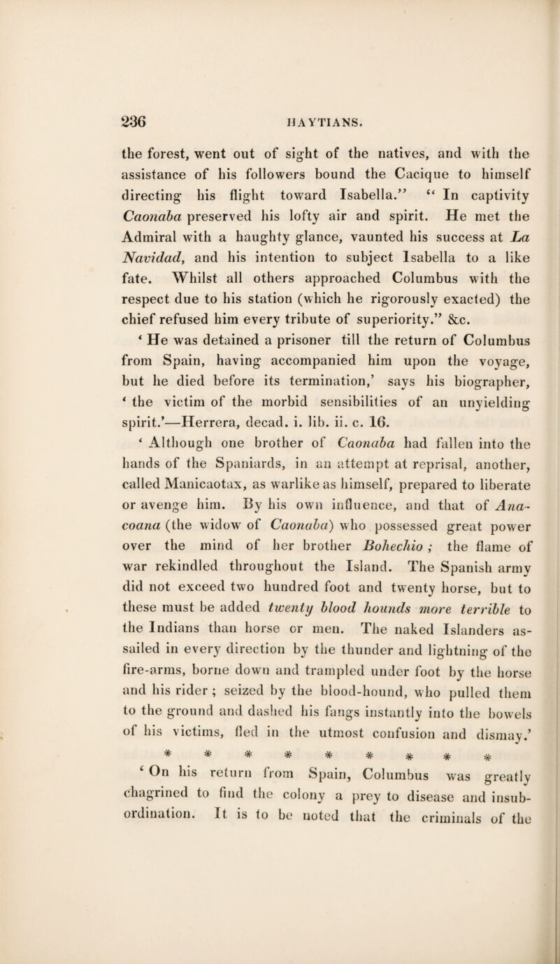 the forest, went out of sight of the natives, and with the assistance of his followers bound the Cacique to himself directing his flight toward Isabella.” “ In captivity Caonaba preserved his lofty air and spirit. He met the Admiral with a haughty glance, vaunted his success at La Navidad, and his intention to subject Isabella to a like fate. Whilst all others approached Columbus with the respect due to his station (which he rigorously exacted) the chief refused him every tribute of superiority.” &c. ‘ He was detained a prisoner till the return of Columbus from Spain, having accompanied him upon the voyage, but he died before its termination,’ says his biographer, * the victim of the morbid sensibilities of an unyielding spirit/—Herrera, decad. i. lib. ii. c. 16. ‘ Although one brother of Caonaba had fallen into the hands of the Spaniards, in an attempt at reprisal, another, called Manicaotax, as warlike as himself, prepared to liberate or avenge him. By his own influence, and that of Ana- coana (the widow of Caonaba) who possessed great power over the mind of her brother Bohechio ; the flame of war rekindled throughout the Island. The Spanish army did not exceed two hundred foot and twenty horse, but to these must be added twenty blood hounds more terrible to the Indians than horse or men. The naked Islanders as¬ sailed in every direction by the thunder and lightning of the fire-arms, borne down and trampled under foot by the horse and his rider ; seized by the blood-hound, who pulled them to the ground and dashed his fangs instantly into the bowels of his victims, fled in the utmost confusion and dismay.’ On his return from Spain, Columbus was greatly chagrined to find the colony a prey to disease and insub¬ ordination. It is to be noted that the criminals of the