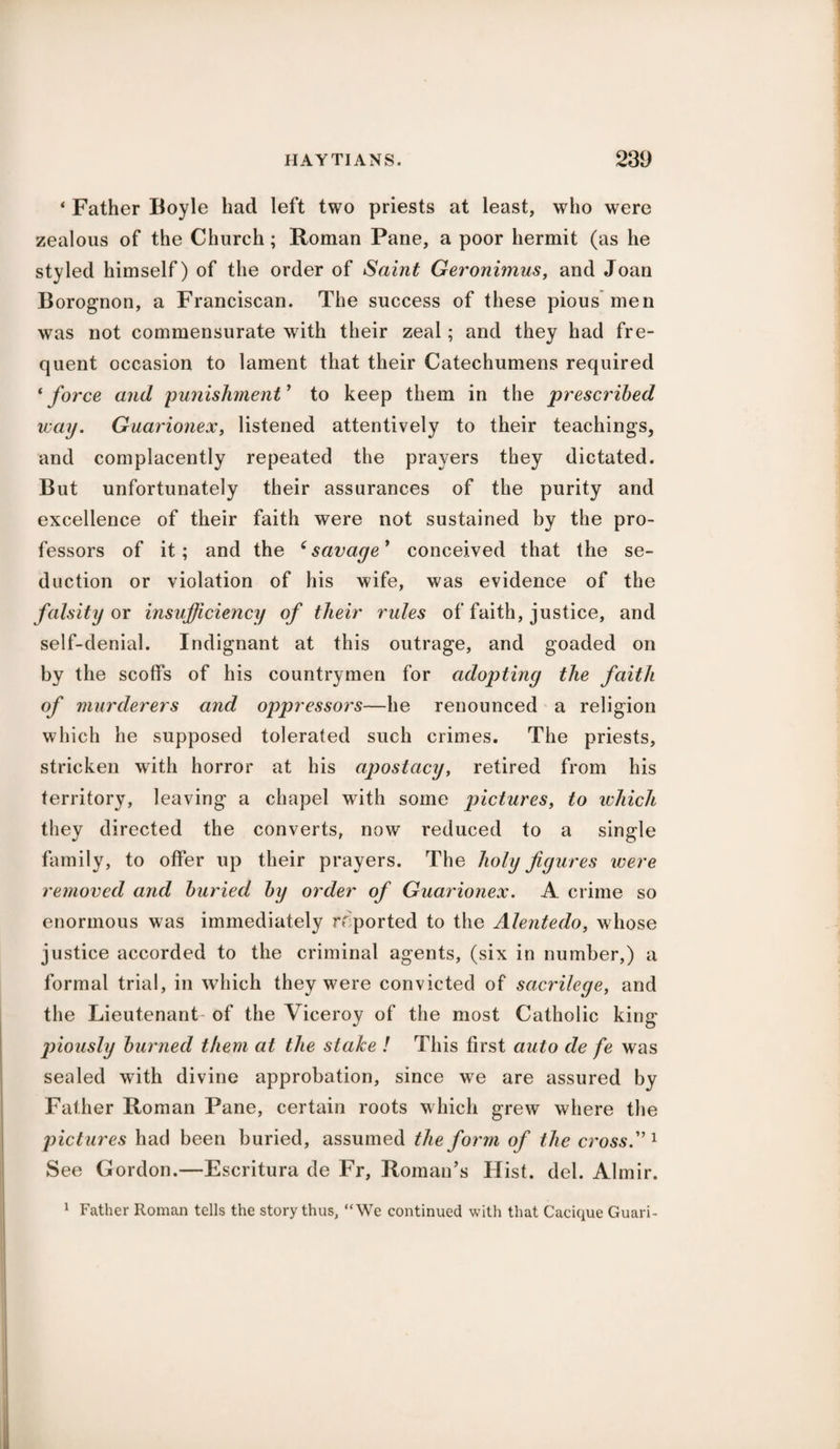 ‘ Father Boyle had left two priests at least, who were zealous of the Church ; Roman Pane, a poor hermit (as he styled himself) of the order of Saint Geronimus, and Joan Borognon, a Franciscan. The success of these pious men was not commensurate with their zeal; and they had fre¬ quent occasion to lament that their Catechumens required ‘ force and punishment ' to keep them in the prescribed way. Guarionex, listened attentively to their teachings, and complacently repeated the prayers they dictated. But unfortunately their assurances of the purity and excellence of their faith were not sustained by the pro¬ fessors of it; and the ‘savage' conceived that the se¬ duction or violation of his wife, was evidence of the falsity ox insufficiency of their rules of faith, justice, and self-denial. Indignant at this outrage, and goaded on by the scoffs of his countrymen for adopting the faith of murderers and oppressors—he renounced a religion which he supposed tolerated such crimes. The priests, stricken with horror at his apostacy, retired from his territory, leaving a chapel writh some pictures, to which they directed the converts, now reduced to a single family, to offer up their prayers. The holy figures were removed and buried by order of Guarionex. A crime so enormous was immediately reported to the Alentedo, whose justice accorded to the criminal agents, (six in number,) a formal trial, in which they were convicted of sacrilege, and the Lieutenant- of the Viceroy of the most Catholic king jiiously burned them at the slake ! This first auto de fe was sealed with divine approbation, since we are assured by Father Roman Pane, certain roots which grew where the pictures had been buried, assumed the form of the cross. 1 See Gordon.—Escritura de Fr, Roman’s Hist. del. Almir. 1 Father Roman tells the story thus, “We continued with that Cacique Guari-