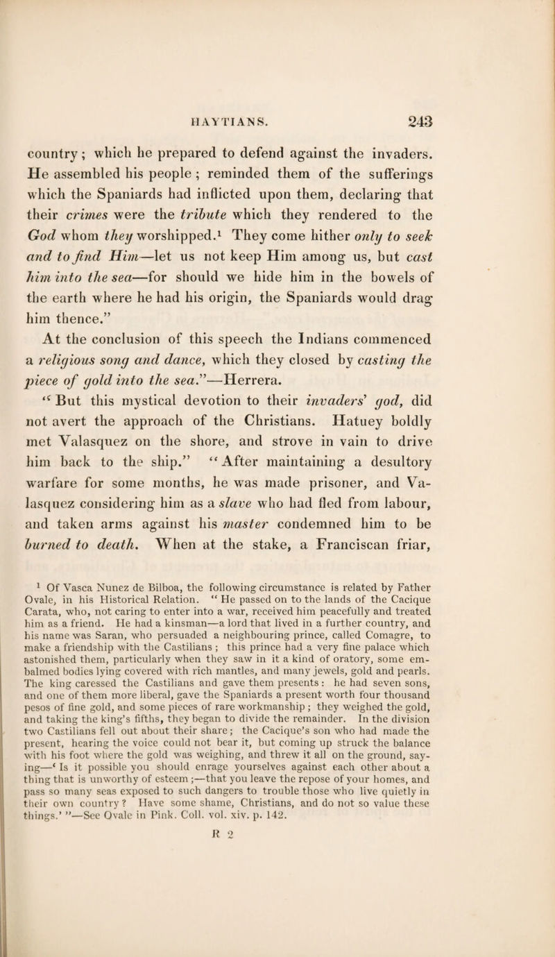 country; which he prepared to defend against the invaders. He assembled his people ; reminded them of the sufferings which the Spaniards had inflicted upon them, declaring that their crimes were the tribute which they rendered to the God w’hom they worshipped.1 They come hither only to seek and to find Him—let us not keep Him among us, but cast him into the sea—for should we hide him in the bowels of the earth where he had his origin, the Spaniards would drag him thence.” At the conclusion of this speech the Indians commenced a religious song and dance, which they closed by casting the piece of gold into the sea.”—Herrera. ‘c But this mystical devotion to their invaders’ god, did not avert the approach of the Christians. Hatuey boldly met Valasquez on the shore, and strove in vain to drive him back to the ship.” “ After maintaining a desultory warfare for some months, he was made prisoner, and Va¬ lasquez considering him as a slave who had fled from labour, and taken arms against his master condemned him to be burned to death. When at the stake, a Franciscan friar, 1 Of Vasca Nunez de Bilboa, the following circumstance is related by Father Ovale, in his Historical Relation. “ He passed on to the lands of the Cacique Carata, who, not caring to enter into a war, received him peacefully and treated him as a friend. He had a kinsman—a lord that lived in a further country, and his name was Saran, who persuaded a neighbouring prince, called Comagre, to make a friendship with the Castilians ; this prince had a very fine palace which astonished them, particularly when they saw in it a kind of oratory, some em¬ balmed bodies lying covered with rich mantles, and many jewels, gold and pearls. The king caressed the Castilians and gave them presents: he had seven sons, and one of them more liberal, gave the Spaniards a present worth four thousand pesos of fine gold, and some pieces of rare workmanship ; they weighed the gold, and taking the king’s fifths, they began to divide the remainder. In the division twro Castilians fell out about their share; the Cacique’s son who had made the present, hearing the voice could not bear it, but coming up struck the balance with his foot where the gold was weighing, and threw it all on the ground, say¬ ing—‘ Is it possible you should enrage yourselves against each other about a thing that is unworthy of esteem ;—that you leave the repose of your homes, and pass so many seas exposed to such dangers to trouble those who live quietly in their own country? Have some shame, Christians, and do not so value these things.’ ”—See Ovale in Pink. Coll. vol. xiv. p. 142. R 2