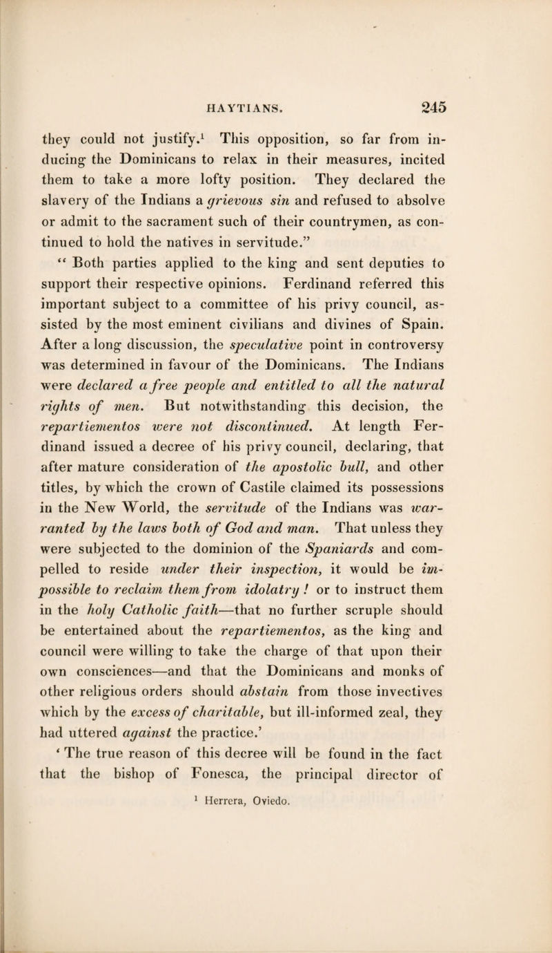 they could not justify.1 This opposition, so far from in¬ ducing the Dominicans to relax in their measures, incited them to take a more lofty position. They declared the slavery of the Indians a grievous sin and refused to absolve or admit to the sacrament such of their countrymen, as con¬ tinued to hold the natives in servitude.” “ Both parties applied to the king and sent deputies to support their respective opinions. Ferdinand referred this important subject to a committee of his privy council, as¬ sisted by the most eminent civilians and divines of Spain. After a long discussion, the speculative point in controversy was determined in favour of the Dominicans. The Indians were declared a free people and entitled to all the natural rights of men. But notwithstanding this decision, the repartiementos were not discontinued. At length Fer¬ dinand issued a decree of his privy council, declaring, that after mature consideration of the apostolic hull, and other titles, by which the crown of Castile claimed its possessions in the New World, the servitude of the Indians was war¬ ranted by the laws both of God and man. That unless they were subjected to the dominion of the Spaniards and com¬ pelled to reside under their inspection, it would be im¬ possible to reclaim them from idolatry ! or to instruct them in the holy Catholic faith—that no further scruple should be entertained about the repartiementos, as the king and council were willing to take the charge of that upon their own consciences—and that the Dominicans and monks of other religious orders should abstain from those invectives which by the excess of charitable, but ill-informed zeal, they had uttered against the practice.’ * The true reason of this decree will be found in the fact that the bishop of Fonesca, the principal director of 1 Herrera, Oviedo.