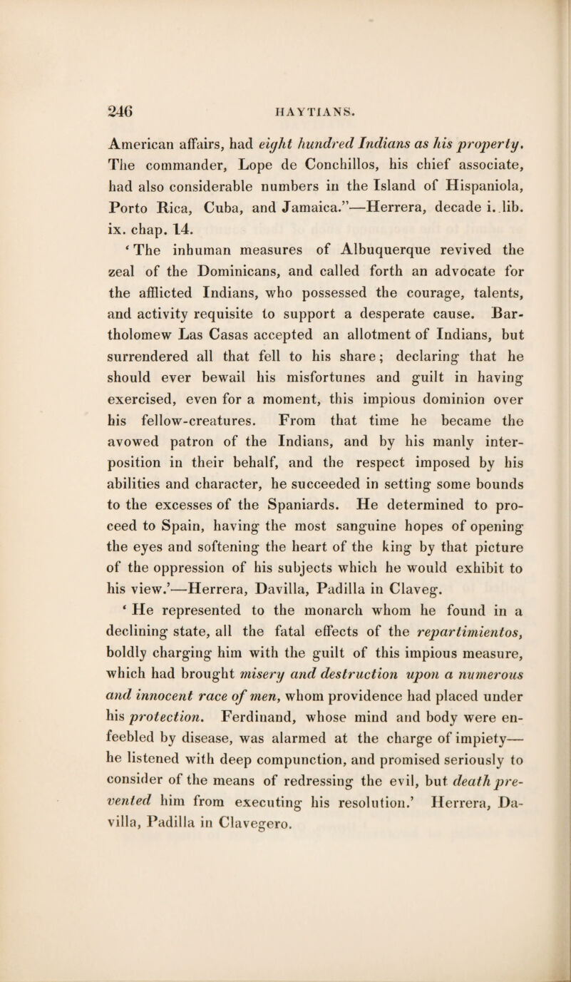 American affairs, had eight hundred Indians as his property. The commander, Lope de Conchillos, his chief associate, had also considerable numbers in the Island of Hispaniola, Porto Rica, Cuba, and Jamaica.”—Herrera, decade i. Jib. ix. chap. 14. * The inhuman measures of Albuquerque revived the zeal of the Dominicans, and called forth an advocate for the afflicted Indians, who possessed the courage, talents, and activity requisite to support a desperate cause. Bar¬ tholomew Las Casas accepted an allotment of Indians, but surrendered all that fell to his share; declaring that he should ever bewail his misfortunes and guilt in having exercised, even for a moment, this impious dominion over his fellow-creatures. From that time he became the avowed patron of the Indians, and by his manly inter¬ position in their behalf, and the respect imposed by his abilities and character, he succeeded in setting some bounds to the excesses of the Spaniards. He determined to pro¬ ceed to Spain, having the most sanguine hopes of opening the eyes and softening the heart of the king by that picture of the oppression of his subjects which he would exhibit to his view.’—Herrera, Daviila, Padilla in Claveg. * He represented to the monarch whom he found in a declining state, all the fatal effects of the repartimientos, boldly charging him with the guilt of this impious measure, which had brought misery and destruction upon a numerous and innocent race of men, whom providence had placed under his protection. Ferdinand, whose mind and body were en¬ feebled by disease, was alarmed at the charge of impiety— he listened with deep compunction, and promised seriously to consider of the means of redressing the evil, but death pre¬ vented him from executing his resolution.’ Herrera, Da- villa, Padilla in Clavegero.