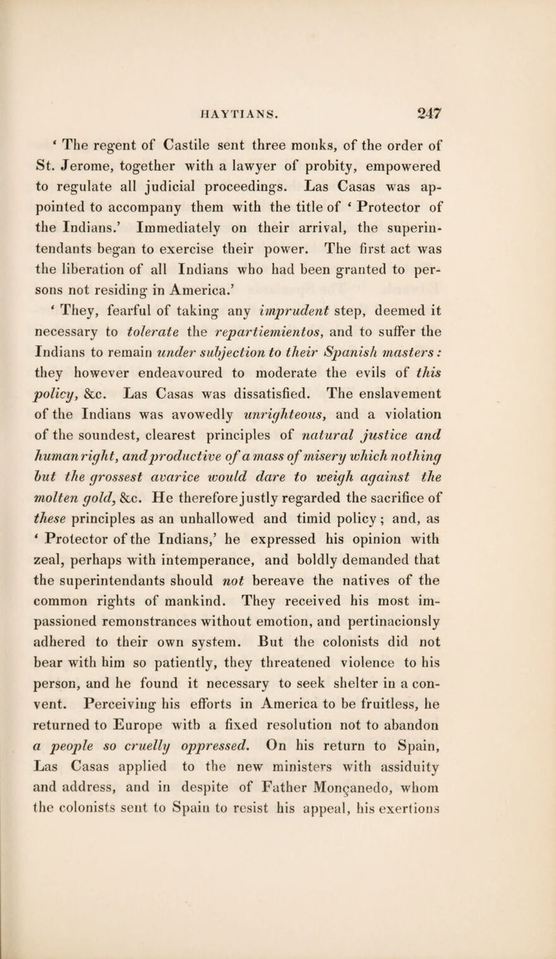 ‘ The regent of Castile sent three monks, of the order of St. Jerome, together with a lawyer of probity, empowered to regulate all judicial proceedings. Las Casas was ap¬ pointed to accompany them with the title of ‘ Protector of the Indians.’ Immediately on their arrival, the superin- tendants began to exercise their power. The first act was the liberation of all Indians who had been granted to per¬ sons not residing in America.’ * They, fearful of taking any imprudent step, deemed it necessary to tolerate the repartiemientos, and to suffer the Indians to remain under subjection to their Spanish masters: they however endeavoured to moderate the evils of this policy, &c. Las Casas was dissatisfied. The enslavement of the Indians was avowedly unrighteous, and a violation of the soundest, clearest principles of natural justice and humanright, and productive of a mass of misery which nothing but the grossest avarice would dare to weigh against the molten gold, &c. He therefore justly regarded the sacrifice of these principles as an unhallowed and timid policy ; and, as i Protector of the Indians,’ he expressed his opinion with zeal, perhaps with intemperance, and boldly demanded that the superintendants should not bereave the natives of the common rights of mankind. They received his most im¬ passioned remonstrances without emotion, and pertinacionsly adhered to their own system. But the colonists did not bear with him so patiently, they threatened violence to his person, and he found it necessary to seek shelter in a con¬ vent. Perceiving his efforts in America to be fruitless, he returned to Europe with a fixed resolution not to abandon a people so cruelly oppressed. On his return to Spain, Las Casas applied to the new ministers with assiduity and address, and in despite of Father Monganedo, whom the colonists sent to Spain to resist his appeal, his exertions