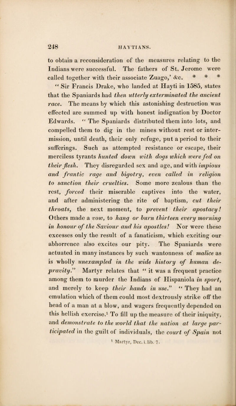 to obtain a reconsideration of the measures relating1 to the Indians were successful. The fathers of St. Jerome were called together with their associate Zuago,’ &c. * “ Sir Francis Drake, who landed at Hayti in 1585, states that the Spaniards had then utterly exterminated the ancient race. The means by which this astonishing destruction was effected are summed up with honest indignation by Doctor Edwards. “ The Spaniards distributed them into lots, and compelled them to dig in the mines without rest or inter¬ mission, until death, their only refuge, put a period to their sufferings. Such as attempted resistance or escape, their merciless tyrants hunted down with dogs which were fed on their flesh. They disregarded sex and age, and with impious and frantic rage and bigotry, even called in religion to sanction their cruelties. Some more zealous than the rest, forced their miserable captives into the water, and after administering the rite of baptism, cut their throats, the next moment, to prevent their apostacy! Others made a voiv, to hang or burn thirteen every morning in honour of the Saviour and his apostles! Nor were these excesses only the result of a fanaticism, which exciting our abhorrence also excites our pity. The Spaniards were actuated in many instances by such wantonness of malice as is wholly unexampled in the wide history of human de¬ pravity.” Martyr relates that “ it was a frequent practice among them to murder the Indians of Hispaniola in sport, and merely to keep their hands in use.” “ They had an emulation which of them could most dextrously strike off the head of a man at a blow, and wagers frequently depended on this hellish exercise.1 To fill up the measure of their iniquity, and demonstrate to the world that the nation at large par¬ ticipated in the guilt of individuals, the court of Spain not 1 Martyr, Dec. i. lib. 1.