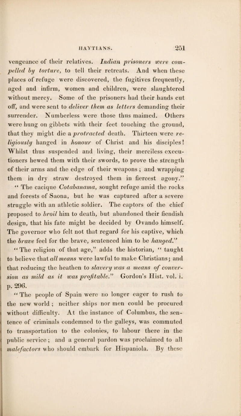vengeance of their relatives. Indian prisoners were com¬ pelled bij torture, to tell their retreats. And when these places of refuge were discovered, the fugitives frequently, aged and infirm, women and children, were slaughtered without mercy. Some of the prisoners had their hands cut off, and were sent to deliver them as letters demanding their surrender. Numberless were those thus maimed. Others were hung on gibbets with their feet touching the ground, that they might die a protracted death. Thirteen were re¬ ligiously hanged in honour of Christ and his disciples! Whilst thus suspended and living, their merciless execu¬ tioners hewed them with their swords, to prove the strength of their arms and the edge of their weapons ; and wrapping them in dry straw destroyed them in fiercest agony.” “ The cacique Cotabanama, sought refuge amid the rocks and forests of Saona, but he was captured after a severe struggle with an athletic soldier. The captors of the chief proposed to broil him to death, but abandoned their fiendish design, that his fate might be decided by Ovando himself. The governor who felt not that regard for his captive, which the brave feel for the brave, sentenced him to be hanged “ The religion of that age,” adds the historian, “ taught i to believe that all means were lawful to make Christians; and I that reducing the heathen to slavery was a means of conver- I sion as mild as it was profitable.” Gordon’s Hist. vol. i. :| p. 296. “ The people of Spain were no longer eager to rush to the new world ; neither ships nor men could be procured ii without difficulty. At the instance of Columbus, the sen- » tence of criminals condemned to the galleys, was commuted ) to transportation to the colonies, to labour there in the i public service; and a general pardon was proclaimed to all i malefactors who should embark for Hispaniola. By these