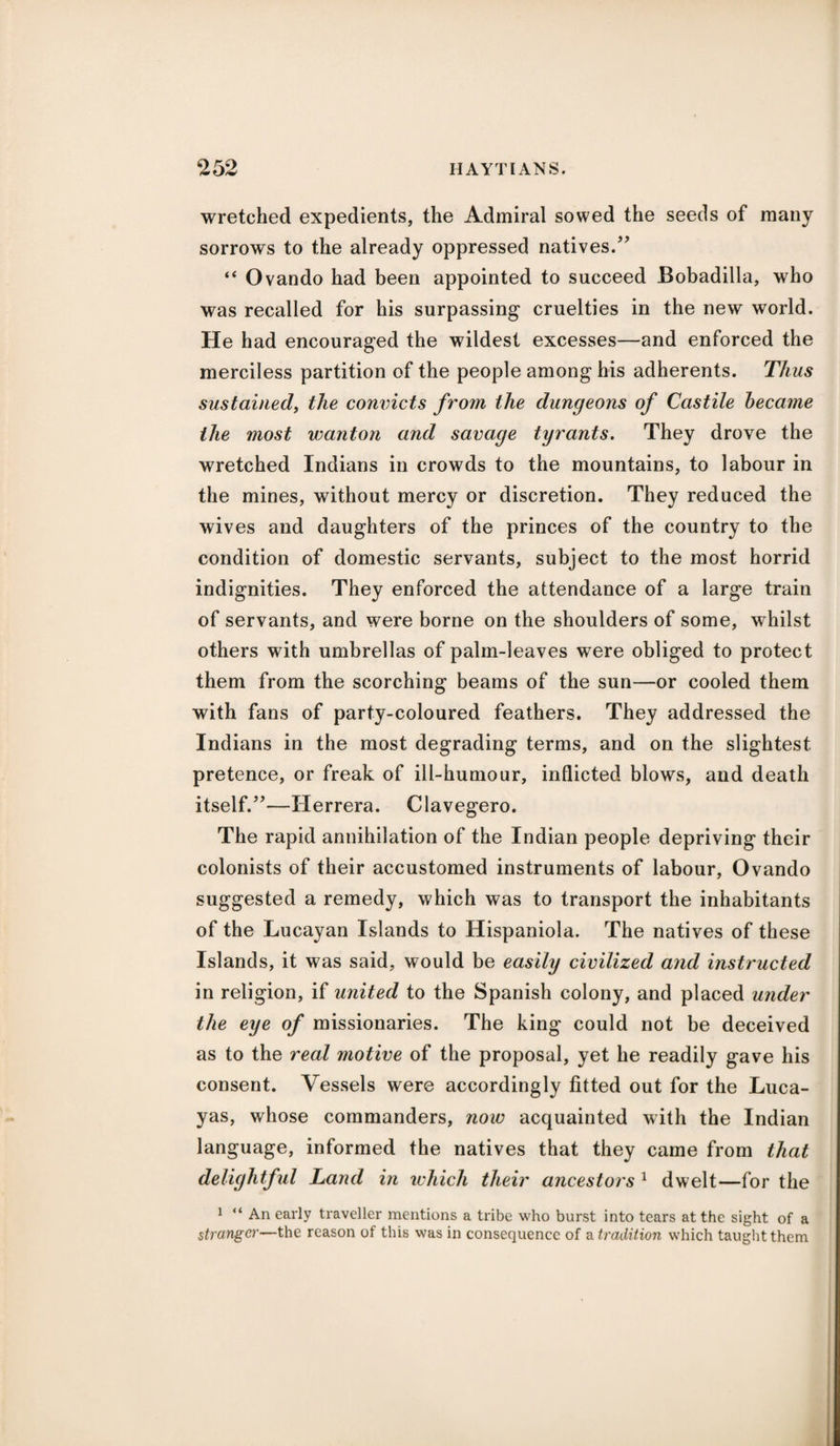 wretched expedients, the Admiral sowed the seeds of many sorrows to the already oppressed natives/' “ Ovando had been appointed to succeed Bobadilla, who was recalled for his surpassing- cruelties in the new world. He had encouraged the wildest excesses—and enforced the merciless partition of the people among his adherents. Thus sustained, the convicts from the dungeons of Castile became the most wanton and savage tyrants. They drove the wretched Indians in crowds to the mountains, to labour in the mines, without mercy or discretion. They reduced the wives and daughters of the princes of the country to the condition of domestic servants, subject to the most horrid indignities. They enforced the attendance of a large train of servants, and were borne on the shoulders of some, whilst others with umbrellas of palm-leaves were obliged to protect them from the scorching beams of the sun—or cooled them with fans of party-coloured feathers. They addressed the Indians in the most degrading terms, and on the slightest, pretence, or freak of ill-humour, inflicted blows, and death itself.—Herrera. Clavegero. The rapid annihilation of the Indian people depriving their colonists of their accustomed instruments of labour, Ovando suggested a remedy, which was to transport the inhabitants of the Lucayan Islands to Hispaniola. The natives of these Islands, it was said, would be easily civilized and instructed in religion, if united to the Spanish colony, and placed under the eye of missionaries. The king could not be deceived as to the real motive of the proposal, yet he readily gave his consent. Vessels were accordingly fitted out for the Luca- yas, whose commanders, now acquainted with the Indian language, informed the natives that they came from that delightful Land in which their ancestors 1 dwelt—for the 1 “ An early traveller mentions a tribe who burst into tears at the sight of a stranger—the reason of this was in consequence of a tradition which taught them