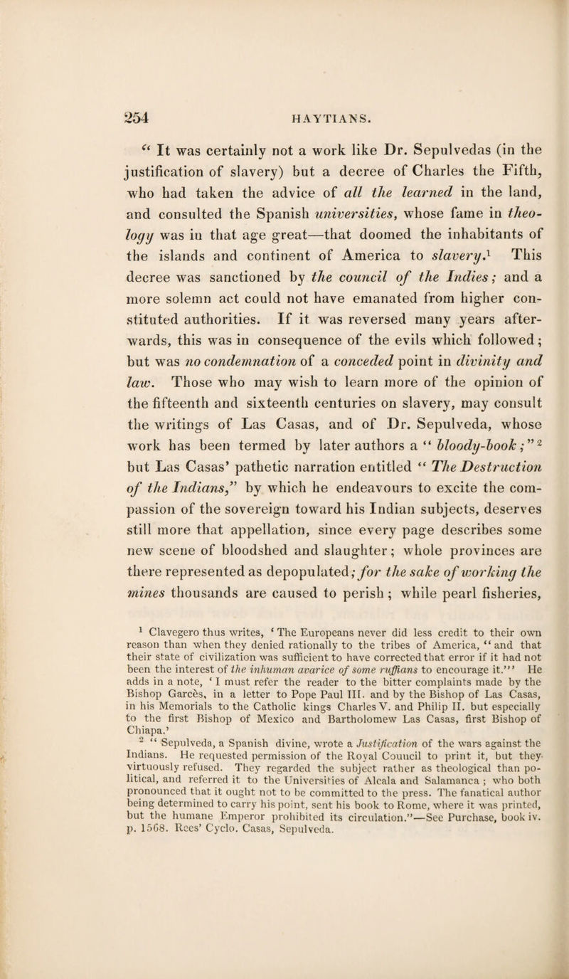 c< It was certainly not a work like Dr. Sepulvedas (in the justification of slavery) but a decree of Charles the Fifths who had taken the advice of all the learned in the land, and consulted the Spanish universities, whose fame in theo¬ logy was in that age great—that doomed the inhabitants of the islands and continent of America to slavery,l This decree was sanctioned by the council of the Indies; and a more solemn act could not have emanated from higher con¬ stituted authorities. If it was reversed many years after¬ wards, this was in consequence of the evils which followed; but was no condemnation of a conceded point in divinity and law. Those who may wish to learn more of the opinion of the fifteenth and sixteenth centuries on slavery, may consult the writings of Las Casas, and of Dr. Sepulveda, whose work has been termed by later authors a “ bloody-book; ”2 but Las Casas’ pathetic narration entitled “ The Destruction of the Indiansf by which he endeavours to excite the com¬ passion of the sovereign toward his Indian subjects, deserves still more that appellation, since every page describes some new scene of bloodshed and slaughter; whole provinces are there represented as depopulated; for the sake of working the mines thousands are caused to perish ; while pearl fisheries, 1 Clavegero thus writes, ‘ The Europeans never did less credit to their own reason than when they denied rationally to the tribes of America, “and that their state of civilization was sufficient to have corrected that error if it had not been the interest of the inhuman avarice of some ruffians to encourage it.’ He adds in a note, * I must refer the reader to the bitter complaints made by the Bishop Garc&s, in a letter to Pope Paul III. and by the Bishop of Las Casas, in his Memorials to the Catholic kings Charles V. and Philip II. but especially to the first Bishop of Mexico and Bartholomew Las Casas, first Bishop of Chiapa.’ 2 “ Sepulveda, a Spanish divine, wrote a Justification of the wars against the Indians. He requested permission of the Royal Council to print it, but they virtuously refused. They regarded the subject rather as theological than po¬ litical, and referred it to the Universities of Alcala and Salamanca ; who both pronounced that it ought not to be committed to the press. The fanatical author being determined to carry his point, sent his book to Rome, where it was printed, but the humane Emperor prohibited its circulation.”—See Purchase, book iv. p. 15G8. Rees’ Cyclo. Casas, Sepulveda.