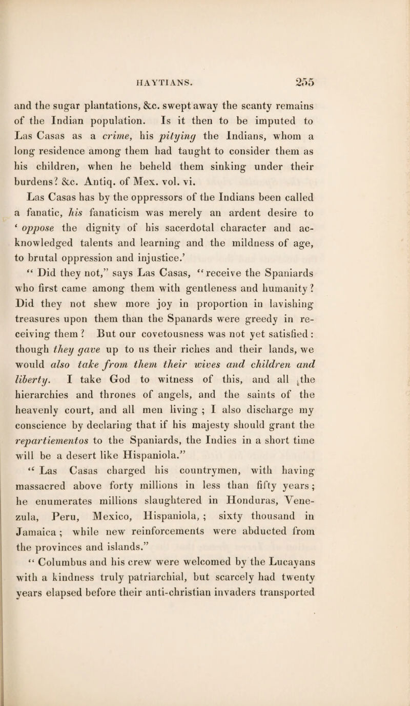 and the sugar plantations, &c. swept away the scanty remains of the Indian population. Is it then to be imputed to Las Casas as a crime, his pitying the Indians, whom a long residence among them had taught to consider them as his children, when he beheld them sinking under their burdens? &c. Antiq. of Mex. vol. vi. Las Casas has by the oppressors of the Indians been called a fanatic, his fanaticism was merely an ardent desire to 4 oppose the dignity of his sacerdotal character and ac¬ knowledged talents and learning and the mildness of age, to brutal oppression and injustice/ “ Did they not,” says Las Casas, “receive the Spaniards who first came among them with gentleness and humanity ? Did they not shew more joy in proportion in lavishing treasures upon them than the Spanards were greedy in re¬ ceiving them ? But our covetousness was not yet satisfied : though they gave up to us their riches and their lands, we would also take from them their wives and children and liberty. I take God to witness of this, and all .the hierarchies and thrones of angels, and the saints of the heavenly court, and all men living ; I also discharge my conscience by declaring that if his majesty should grant the repartiementos to the Spaniards, the Indies in a short time will be a desert like Hispaniola/’ tC Las Casas charged his countrymen, with having massacred above forty millions in less than fifty years; he enumerates millions slaughtered in Honduras, Vene- zula, Peru, Mexico, Hispaniola, ; sixty thousand in Jamaica ; while new reinforcements were abducted from the provinces and islands.” the Lucayans with a kindness truly patriarchial, but scarcely had twenty years elapsed before their anti-christian invaders transported “ Columbus and his crew were welcomed by
