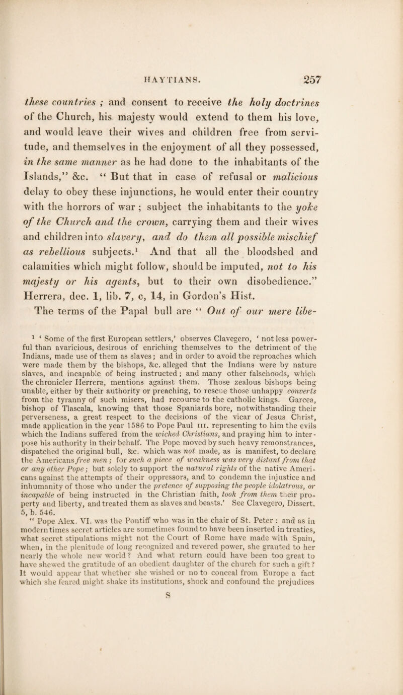 these countries ; and consent to receive the holy doctrines of the Church, his majesty would extend to them his love, and would leave their wives and children free from servi¬ tude, and themselves in the enjoyment of all they possessed, in the same manner as he had done to the inhabitants of the Islands,” &c. “ But that in case of refusal or malicious delay to obey these injunctions, he would enter their country with the horrors of war ; subject the inhabitants to the yoke of the Church and the crown, carrying them and their wives and children into slavery, and do them all possible mischief as rebellious subjects.1 And that all the bloodshed and calamities which might follow, should be imputed, not to his majesty or his agents, but to their own disobedience.” Herrera, dec. 1, lib. 7, c, 14, in Gordon’s Hist. The terms of the Papal bull are “ Out of our mere libe- 1 * Some of the first European settlers,’ observes Clavegero, * not less power¬ ful than avaricious, desirous of enriching themselves to the detriment of the Indians, made use of them as slaves; and in order to avoid the reproaches which wTere made them by the bishops, &c. alleged that the Indians were by nature slaves, and incapable of being instructed; and many other falsehoods, which the chronicler Herrera, mentions against them. Those zealous bishops being unable, either by their authority or preaching, to rescue those unhappy converts from the tyranny of such misers, had recourse to the catholic kings. Garcea, bishop of Tlascala, knowing that those Spaniards bore, notwithstanding their perverseness, a great respect to the decisions of the vicar of Jesus Christ, made application in the year 1586 to Pope Paul in. representing to him the evils which the Indians suffered from the wicked Christians, and praying him to inter¬ pose his authority in their behalf. The Pope moved by such heavy remonstrances, dispatched the original bull, &c. which was not made, as is manifest, to declare the Americans free men ; for such a 'piece of weakness was very distant from that or any other Pope; but solely to support the natural rights of the native Ameri¬ cans against the attempts of their oppressors, and to condemn the injustice and inhumanity of those w'ho under the pretence of supposing the people idolatrous, or incapable of being instructed in the Christian faith, took from them their pro¬ perty and liberty, and treated them as slaves and beasts.’ See Clavegero, Dissert. 5, b. 546. “ Pope Alex. VI. was the Pontiff who was in the chair of St. Peter : and as in modern times secret articles are sometimes found to have been inserted in treaties, what secret stipulations might not the Court of Rome have made with Spain, when, in the plenitude of long recognized and revered power, she granted to her nearly the w’hole new world ? And what return could have been too great to have shewed the gratitude of an obedient daughter of the church for such a gift? It would appear that whether she wished or no to conceal from Europe a fact which she feared might shake its institutions, shock and confound the prejudices S I