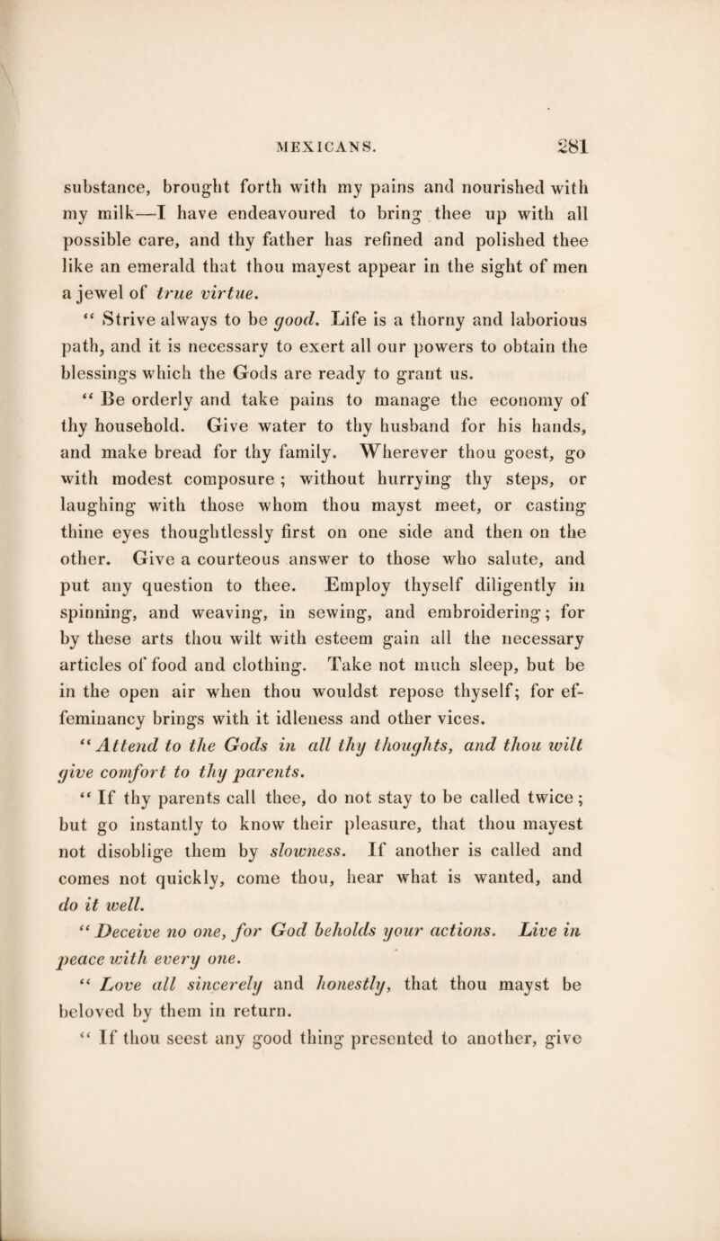 substance, brought forth with my pains and nourished with my milk—I have endeavoured to bring thee up with all possible care, and thy father has refined and polished thee like an emerald that thou mayest appear in the sight of men a jewel of true virtue. “ Strive always to be good. Life is a thorny and laborious path, and it is necessary to exert all our powers to obtain the blessings which the Gods are ready to grant us. “ Be orderly and take pains to manage the economy of thy household. Give water to thy husband for his hands, and make bread for thy family. Wherever thou goest, go with modest composure ; without hurrying thy steps, or laughing with those whom thou mayst meet, or casting thine eyes thoughtlessly first on one side and then on the other. Give a courteous answer to those who salute, and put any question to thee. Employ thyself diligently in spinning, and weaving, in sewing, and embroidering; for by these arts thou wilt with esteem gain all the necessary articles of food and clothing. Take not much sleep, but be in the open air when thou wouldst repose thyself; for ef- feminancy brings with it idleness and other vices. “Attend to the Gods in cdl thy thoughts, and thou ivilt give comfort to tliy parents. “ If thy parents call thee, do not stay to be called twice; but go instantly to know their pleasure, that thou mayest not disoblige them by slowness. If another is called and comes not quickly, come thou, hear what is wanted, and do it well. “ Deceive no one, for God beholds your actions. Live in peace with every one. “ Love all sincerely and honestly, that thou mayst be beloved by them in return. “ If thou seest any good thing presented to another, give