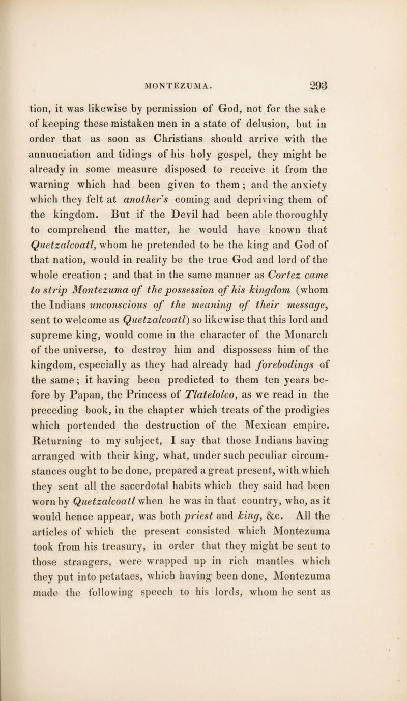 tion, it was likewise by permission of God, not for the sake of keeping these mistaken men in a state of delusion, but in order that as soon as Christians should arrive with the annunciation and tidings of his holy gospel, they might be already in some measure disposed to receive it from the warning which had been given to them; and the anxiety which they felt at another s coming and depriving them of the kingdom. But if the Devil had been able thoroughly to comprehend the matter, he would have known that Quetzalcoatl, whom he pretended to be the king and God of that nation, would in reality be the true God and lord of the whole creation ; and that in the same manner as Cortez came to strip Montezuma of the possession of his kingdom (whom the Indians unconscious of the meaning of their message, sent to welcome as Quetzalcoatl) so likewise that this lord and supreme king, would come in the character of the Monarch of the universe, to destroy him and dispossess him of the kingdom, especially as they had already had forebodings of the same; it having been predicted to them ten years be¬ fore by Papan, the Princess of Tlatelolco, as we read in the preceding book, in the chapter which treats of the prodigies which portended the destruction of the Mexican empire. Returning to my subject, I say that those Indians having arranged with their king, what, under such peculiar circum¬ stances ought to be done, prepared a great present, with which they sent all the sacerdotal habits which they said had been worn by Quetzalcoatl when he was in that country, who, as it would hence appear, was both priest and king, &c. All the articles of which the present consisted which Montezuma took from his treasury, in order that they might be sent to those strangers, were wrapped up in rich mantles which they put into petataes, which having been done, Montezuma made the following speech to his lords, whom he sent as