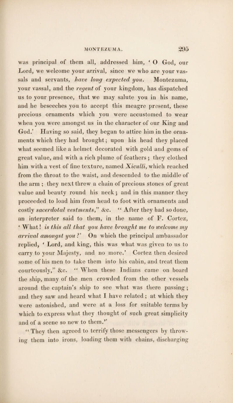 was principal of them all, addressed him, 4 O God, our Lord, we welcome your arrival, since we who are your vas¬ sals and servants, have long expected you. Montezuma, your vassal, and the regent of your kingdom, has dispatched us to your presence, that we may salute you in his name, and he beseeches you to accept this meagre present, these precious ornaments which you were accustomed to wear when you were amongst us in the character of our King and God.’ Having so said, they began to attire him in the orna¬ ments which they had brought; upon his head they placed what seemed like a helmet decorated with gold and gems of great value, and with a rich plume of feathers ; they clothed him with a vest of fine texture, named Xiculli, which reached from the throat to the waist, and descended to the middle of the arm ; they next threw a chain of precious stones of great value and beauty round his neck; and in this manner they proceeded to load him from head to foot with ornaments and costly sacerdotal vestments,” &c. “ After they had so done, an interpreter said to them, in the name of F. Cortez, ‘ What! is this cdl that you have brought me to welcome my arrived amongst you V On which the principal ambassador replied, * Lord, and king, this was what was given to us to carry to your Majesty, and no more.’ Cortez then desired some of his men to take them into his cabin, and treat them courteously,” &c. “ When these Indians came on board the ship, many of the men crowded from the other vessels around the captain’s ship to see what was there passing ; and they saw and heard what I have related; at which they were astonished, and were at a loss for suitable terms by which to express what they thought of such great simplicity and of a scene so new to them.*’ “ They then agreed to terrify those messengers by throw¬ ing them into irons, loading them with chains, discharging