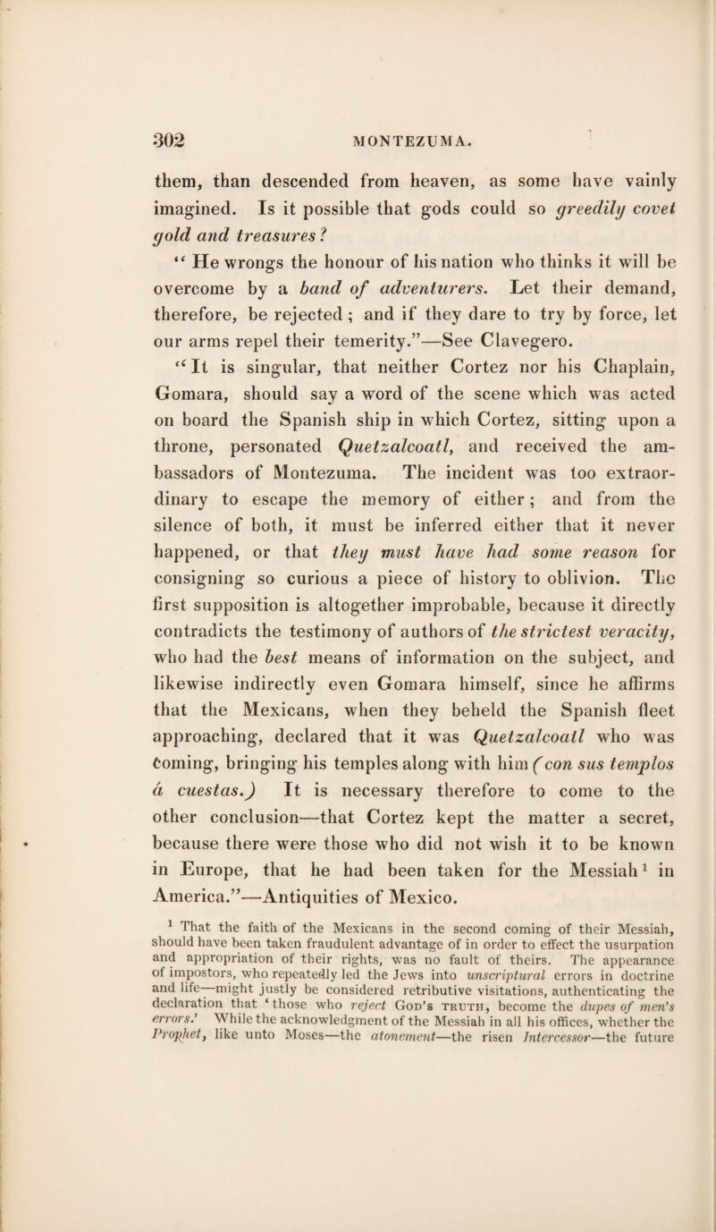 them, than descended from heaven, as some have vainly imagined. Is it possible that gods could so greedily covet gold and treasures ? “ He wrongs the honour of his nation who thinks it will be overcome by a band of adventurers. Let their demand, therefore, be rejected ; and if they dare to try by force, let our arms repel their temerity.”—See Clavegero. “ It is singular, that neither Cortez nor his Chaplain, Gomara, should say a word of the scene which was acted on board the Spanish ship in which Cortez, sitting upon a throne, personated Quetzalcoatl, and received the am¬ bassadors of Montezuma. The incident was too extraor¬ dinary to escape the memory of either; and from the silence of both, it must be inferred either that it never happened, or that they must have had some reason for consigning so curious a piece of history to oblivion. The first supposition is altogether improbable, because it directly contradicts the testimony of authors of the strictest veracity, who had the best means of information on the subject, and likewise indirectly even Gomara himself, since he affirms that the Mexicans, when they beheld the Spanish fleet approaching, declared that it was Quetzalcoatl who was Coming, bringing his temples along with him (con sus templos a cuestas.) It is necessary therefore to come to the other conclusion—that Cortez kept the matter a secret, because there were those who did not wish it to be known in Europe, that he had been taken for the Messiah1 in America.”—Antiquities of Mexico. 1 That the faith of the Mexicans in the second coming of their Messiah, should have been taken fraudulent advantage of in order to effect the usurpation and appropriation of their rights, was no fault of theirs. The appearance of impostors, who repeatedly led the Jews into unscriptural errors in doctrine and life—might justly be considered retributive visitations, authenticating the declaration that ‘ those who reject God’s truth, become the dupes of men’s errors.’ While the acknowledgment of the Messiah in all his offices, whether the Prophet, like unto Moses—the atonement—the risen Intercessor—the future