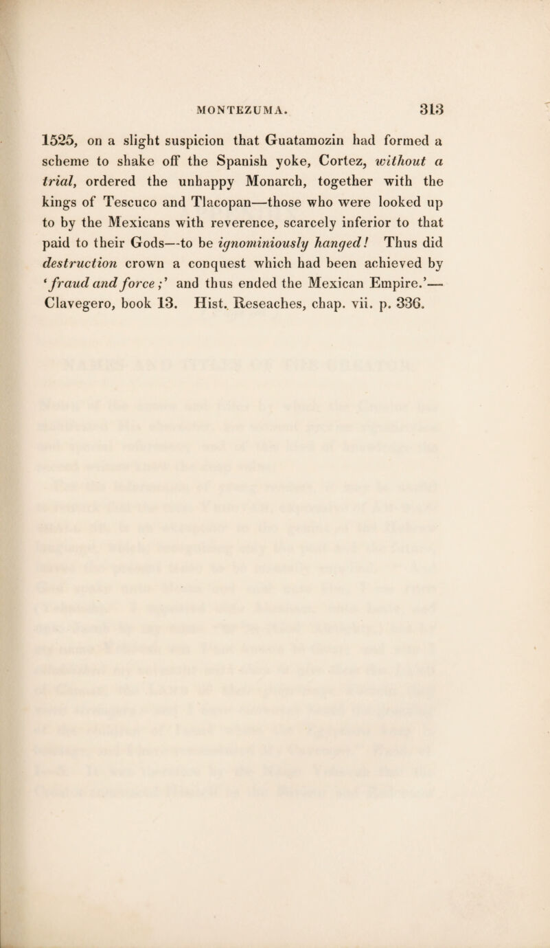 1525, on a slight suspicion that Guatamozin had formed a scheme to shake off the Spanish yoke, Cortez, without a trial, ordered the unhappy Monarch, together with the kings of Tescuco and Tlacopan—those who were looked up to by the Mexicans with reverence, scarcely inferior to that paid to their Gods—to be ignominiously hanged! Thus did destruction crown a conquest which had been achieved by ‘ fraud and force;1 and thus ended the Mexican Empire.’—» Clavegero, book 13. Hist.. Reseaches, chap. vii. p. 336.