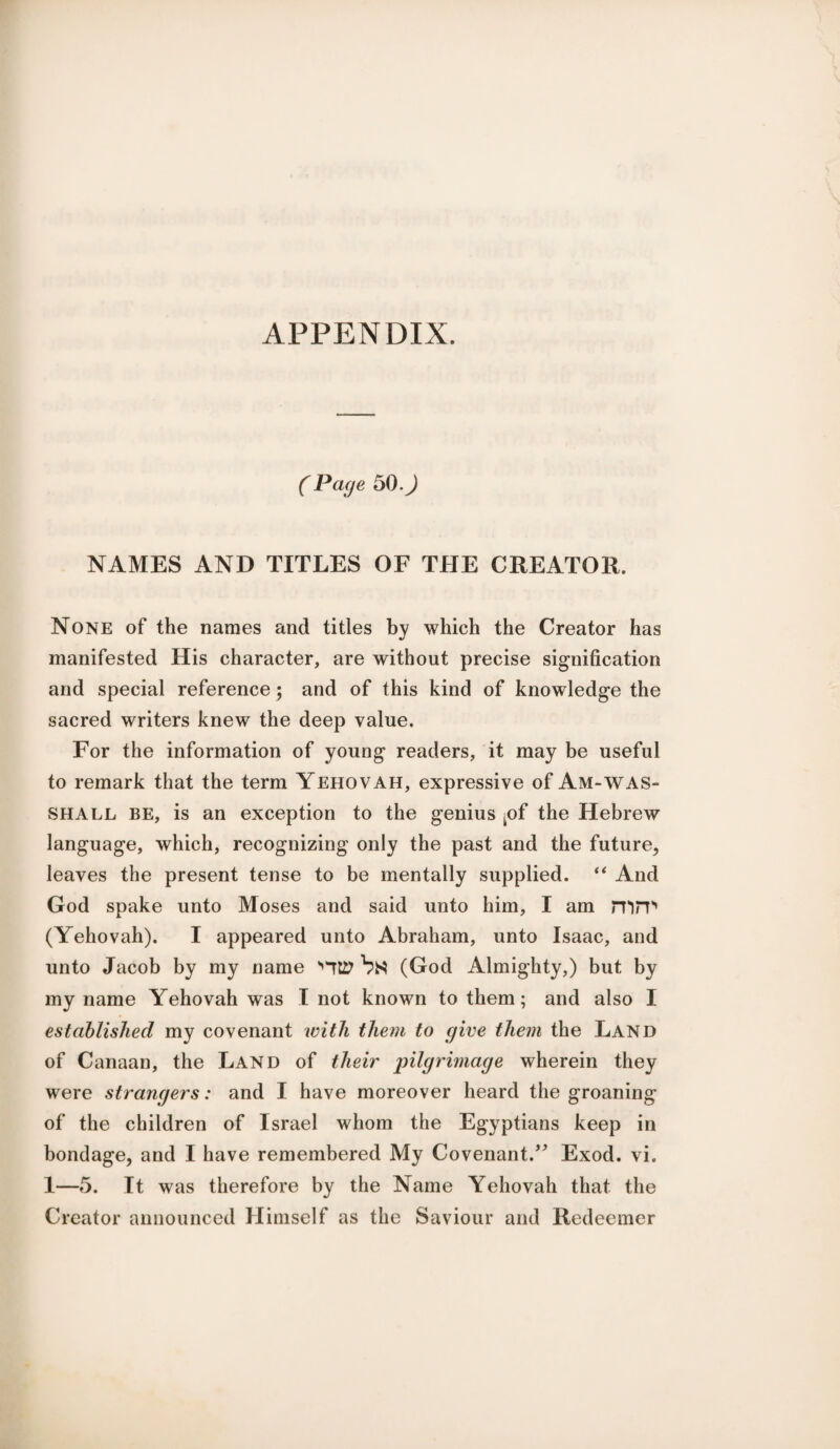 APPENDIX. (Page 50.) NAMES AND TITLES OF THE CREATOR. None of the names and titles by which the Creator has manifested His character, are without precise signification and special reference ; and of this kind of knowledge the sacred writers knew the deep value. For the information of young readers, it may be useful to remark that the term Yehovah, expressive of Am-WAS- SHALL be, is an exception to the genius kof the Hebrew language, which, recognizing only the past and the future, leaves the present tense to be mentally supplied. “ And God spake unto Moses and said unto him, I am mrp (Yehovah). I appeared unto Abraham, unto Isaac, and unto Jacob by my name 'HtP (God Almighty,) but by my name Yehovah was I not known to them; and also I established my covenant with them to give them the Land of Canaan, the Land of their pilgrimage wherein they were strangers: and I have moreover heard the groaning of the children of Israel whom the Egyptians keep in bondage, and I have remembered My Covenant.” Exod. vi. 1—5. It was therefore by the Name Yehovah that the Creator announced Himself as the Saviour and Redeemer