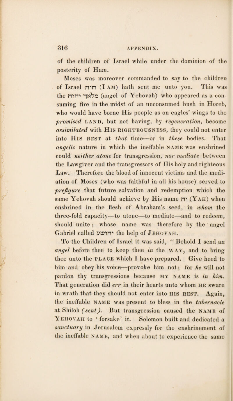 of the children of Israel while under the dominion of the posterity of Ham. Moses was moreover commanded to say to the children of Israel mn (I am) hath sent me unto you. This was the mm (angel of Yehovah) who appeared as a con¬ suming fire in the midst of an unconsumed bush in Horeb, who would have borne His people as on eagles’ wings to the promised land, but not having, by regeneration, become assimilated with His RIGHTEOUSNESS, they could not enter into His rest at that time—or in these bodies. That angelic nature in which the ineffable NAME was enshrined could neither atone for transgression, nor mediate between the Lawgiver and the transgressors of His holy and righteous Law. Therefore the blood of innocent victims and the medi¬ ation of Moses (who was faithful in all his house) served to prefigure that future salvation and redemption which the same Yehovah should achieve by His name m (Yah) when enshrined in the flesh of Abraham’s seed, in whom the three-fold capacity—to atone—to mediate—and to redeem, should unite ; whose name was therefore by the' angel Gabriel called ytznm the help of Jehovah. To the Children of Israel it was said, “ Behold I send an angel before thee to keep thee in the WAY, and to bring thee unto the place which I have prepared. Give heed to him and obey his voice—provoke him not; for he will not pardon thy transgressions because my name is in him. That generation did err in their hearts unto whom he sware in wrath that they should not enter into HIS REST. Again, the ineffable name was present to bless in the tabernacle at Shiloh (sent). But transgression caused the name of Yehovah to ‘ forsake’ it. Solomon built and dedicated a sanctuary in Jerusalem expressly for the enshrinement of the ineffable name, and when about to experience the same