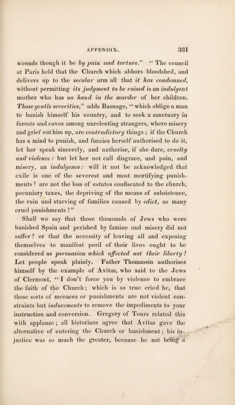 wounds though it be by pain and torture.” “ The council at Paris held that the Church which abhors bloodshed, and delivers up to the secular arm all that it has condemned, without permitting its judgment to be raised is an indulgent mother who has no hand in the murder of her children. Those gentle severities ” adds Basnage, “ which oblige a man to banish himself his country, and to seek a sanctuary in forests and caves among unrelenting strangers, where misery and grief eat him up, are contradictory things ; if the Church has a mind to punish, and fancies herself authorised to do it, let her speak sincerely, and authorise, if she dare, cruelty and violence : but let her not call disgrace, and pain, and misery, an indulgence: will it not be acknowledged that exile is one of the severest and most mortifying punish¬ ments ? are not the loss of estates confiscated to the church, pecuniary taxes, the depriving of the means of subsistence, the ruin and starving of families caused by edict, so many cruel punishments ? ” Shall we say that those thousands of Jews who were banished Spain and perished by famine and misery did not suffer ? or that the necessity of leaving all and exposing themselves to manifest peril of their lives ought to be considered as persuasion which affected not their liberty ! Let people speak plainly. Father Thomassin authorises himself by the example of Avitas, who said to the Jews of Clermont, “ I don’t force you by violence to embrace the faith of the Church; which is so true cried he, that those sorts of menaces or punishments are not violent con¬ straints but inducements to remove the impediments to your instruction and conversion. Gregory of Tours related this with applause ; all historians agree that Avitas gave the alternative of entering the Church or banishment; his in¬ justice was so much the greater, because lie not being a