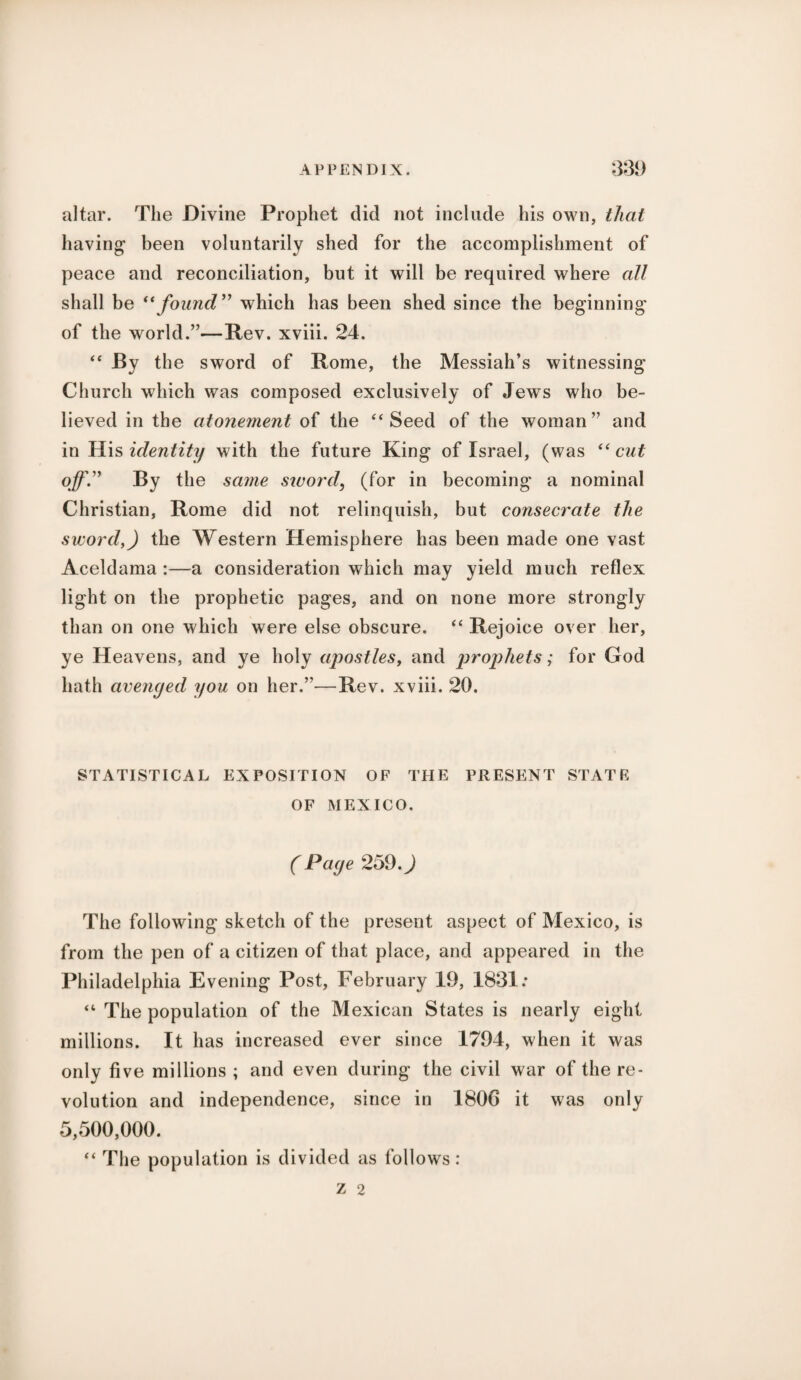altar. The Divine Prophet did not include his own, that having been voluntarily shed for the accomplishment of peace and reconciliation, but it will be required where all shall be “found” which has been shed since the beginning of the world.”'—Rev. xviii. 24. “ By the sword of Rome, the Messiah’s witnessing Church which was composed exclusively of Jews who be¬ lieved in the atonement of the ‘‘Seed of the woman” and in His identity with the future King of Israel, (was “ cut off.” By the same sword, (for in becoming a nominal Christian, Rome did not relinquish, but consecrate the sword,) the Western Hemisphere has been made one vast Aceldama :—a consideration which may yield much reflex light on the prophetic pages, and on none more strongly than on one which were else obscure. “ Rejoice over her, ye Heavens, and ye holy ajyostles, and gtrojihets; for God hath avenged you on her.”—Rev. xviii. 20. STATISTICAL EXPOSITION OF THE PRESENT STATE OF MEXICO. ( Page 259.) The following sketch of the present aspect of Mexico, is from the pen of a citizen of that place, and appeared in the Philadelphia Evening Post, February 19, 1831: “ The population of the Mexican States is nearly eight millions. It has increased ever since 1794, when it was only five millions ; and even during the civil war of the re¬ volution and independence, since in 180G it was only 5,500,000. “ The population is divided as follows: z 2