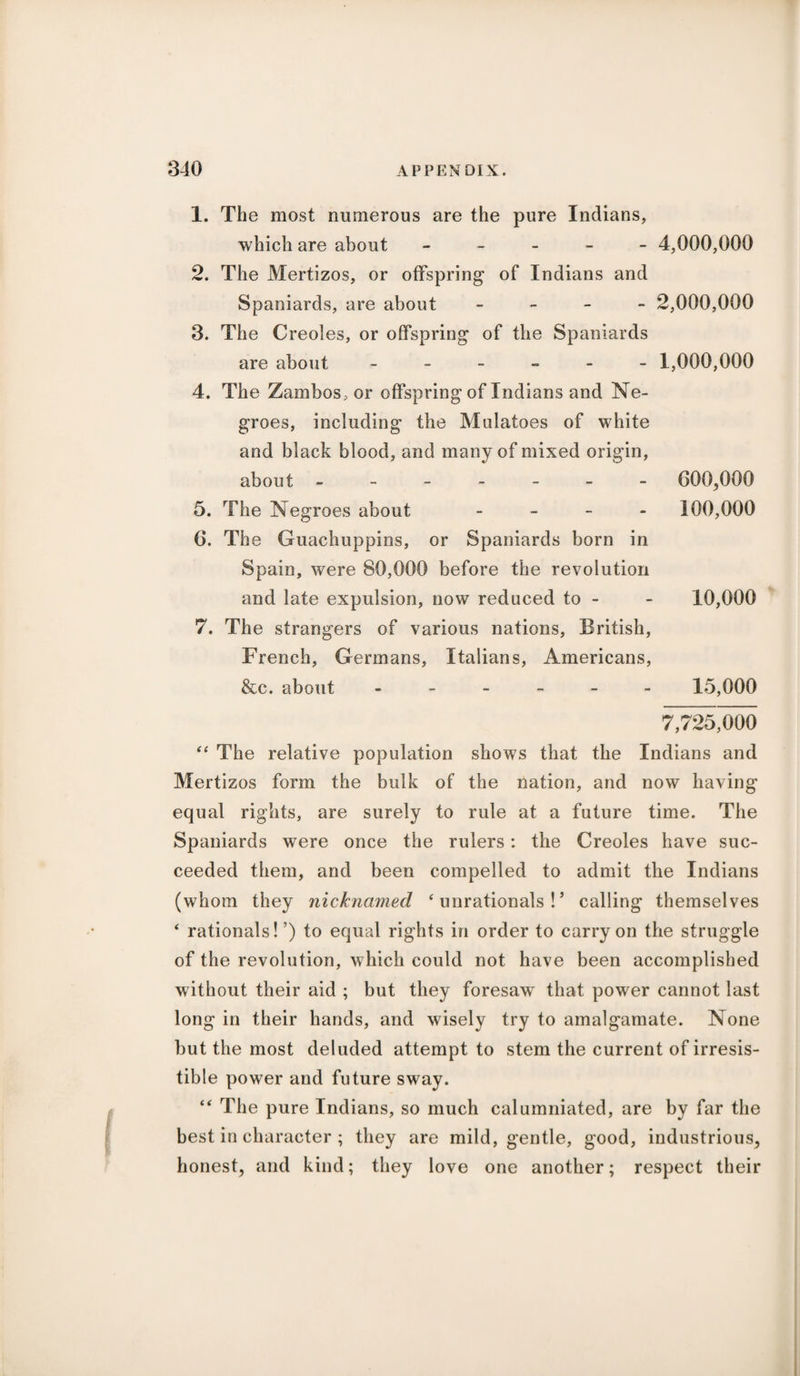 1. The most numerous are the pure Indians, which are about ----- 4,000,000 2. The Mertizos, or offspring of Indians and Spaniards, are about - 2,000,000 3. The Creoles, or offspring of the Spaniards are about ------ 1,000,000 4. The Zambos, or offspring of Indians and Ne¬ groes, including the Mulatoes of white and black blood, and many of mixed origin, about ------- 600,000 5. The Negroes about - 100,000 6. The Guachuppins, or Spaniards born in Spain, were 80,000 before the revolution and late expulsion, now reduced to - - 10,000 7. The strangers of various nations, British, French, Germans, Italians, Americans, &c. about ------ 15,000 7,725,000 “ The relative population shows that the Indians and Mertizos form the bulk of the nation, and now having equal rights, are surely to rule at a future time. The Spaniards were once the rulers: the Creoles have suc¬ ceeded them, and been compelled to admit the Indians (whom they nicknamed ‘ unrationals ! ’ calling themselves ‘ rationals! ’) to equal rights in order to carry on the struggle of the revolution, which could not have been accomplished without their aid ; but they foresaw that power cannot last long in their hands, and wisely try to amalgamate. None but the most deluded attempt to stem the current of irresis¬ tible power and future sway. “ The pure Indians, so much calumniated, are by far the best in character ; they are mild, gentle, good, industrious, honest, and kind; they love one another; respect their