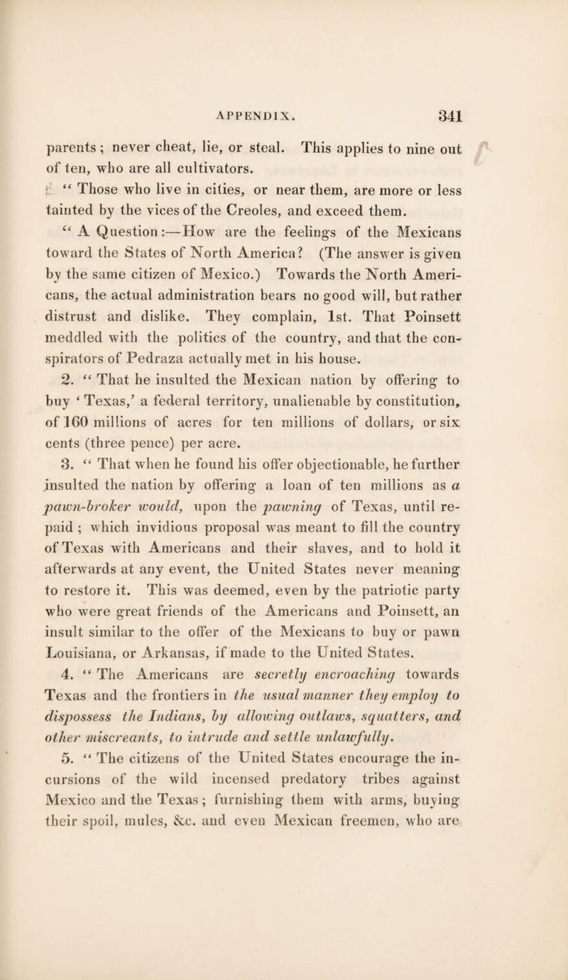 parents; never cheat, lie, or steal. This applies to nine out of fen, who are all cultivators. i “ Those who live in cities, or near them, are more or less tainted by the vices of the Creoles, and exceed them. “ A Question:—How are the feelings of the Mexicans toward the States of North America? (The answer is given by the same citizen of Mexico.) Towards the North Ameri¬ cans, the actual administration bears no good will, but rather distrust and dislike. They complain, 1st. That Poinsett meddled with the politics of the country, and that the con¬ spirators of Pedraza actually met in his house. 2. “ That he insulted the Mexican nation by offering to buy * Texas,’ a federal territory, unalienable by constitution, of ICO millions of acres for ten millions of dollars, or six cents (three pence) per acre. 3. “ That when he found his offer objectionable, he further insulted the nation by offering a loan of ten millions as a pawn-broker would, upon the pawning of Texas, until re¬ paid ; which invidious proposal was meant to fill the country of Texas with Americans and their slaves, and to hold it afterwards at any event, the United States never meaning to restore it. This was deemed, even by the patriotic party who were great friends of the Americans and Poinsett, an insult similar to the offer of the Mexicans to buy or pawn Louisiana, or A rkansas, if made to the United States. 4. “ The Americans are secretly encroaching towards Texas and the frontiers in the usual manlier they employ to dispossess the Indians, by allowing outlaws, squatters, and other miscreants, to intrude and settle unlawfully. 5. “ The citizens of the United States encourage the in¬ cursions of the wild incensed predatory tribes against Mexico and the Texas; furnishing them with arms, buying their spoil, mules, &c. and even Mexican freemen, who are