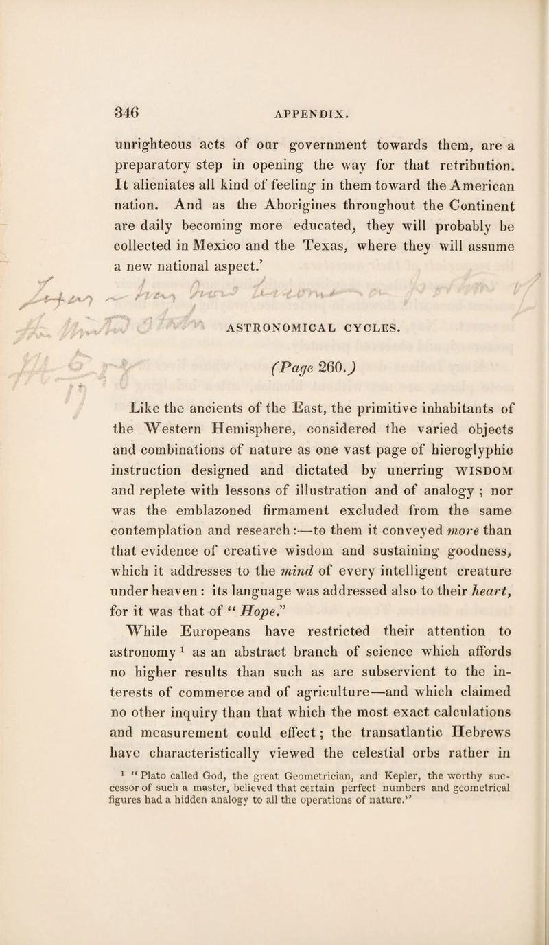 unrighteous acts of our government towards them, are a preparatory step in opening the way for that retribution. It alieniates all kind of feeling in them toward the American nation. And as the Aborigines throughout the Continent are daily becoming more educated, they will probably be collected in Mexico and the Texas, where they will assume a new national aspect.’ 1 ft J </> * j *#***)<, .4 .W- W ASTRONOMICAL CYCLES. (Page 260.) Like the ancients of the East, the primitive inhabitants of the Western Hemisphere, considered the varied objects and combinations of nature as one vast page of hieroglyphic instruction designed and dictated by unerring wisdom and replete with lessons of illustration and of analogy ; nor was the emblazoned firmament excluded from the same contemplation and research:—to them it conveyed more than that evidence of creative wisdom and sustaining goodness, which it addresses to the mind of every intelligent creature under heaven : its language was addressed also to their hearty for it was that of “ Hope” While Europeans have restricted their attention to astronomy 1 as an abstract branch of science which affords no higher results than such as are subservient to the in¬ terests of commerce and of agriculture—and which claimed no other inquiry than that which the most exact calculations and measurement could effect; the transatlantic Hebrews have characteristically viewed the celestial orbs rather in 1 “ Plato called God, the great Geometrician, and Kepler, the worthy suc¬ cessor of such a master, believed that certain perfect numbers and geometrical figures had a hidden analogy to all the operations of nature.’*